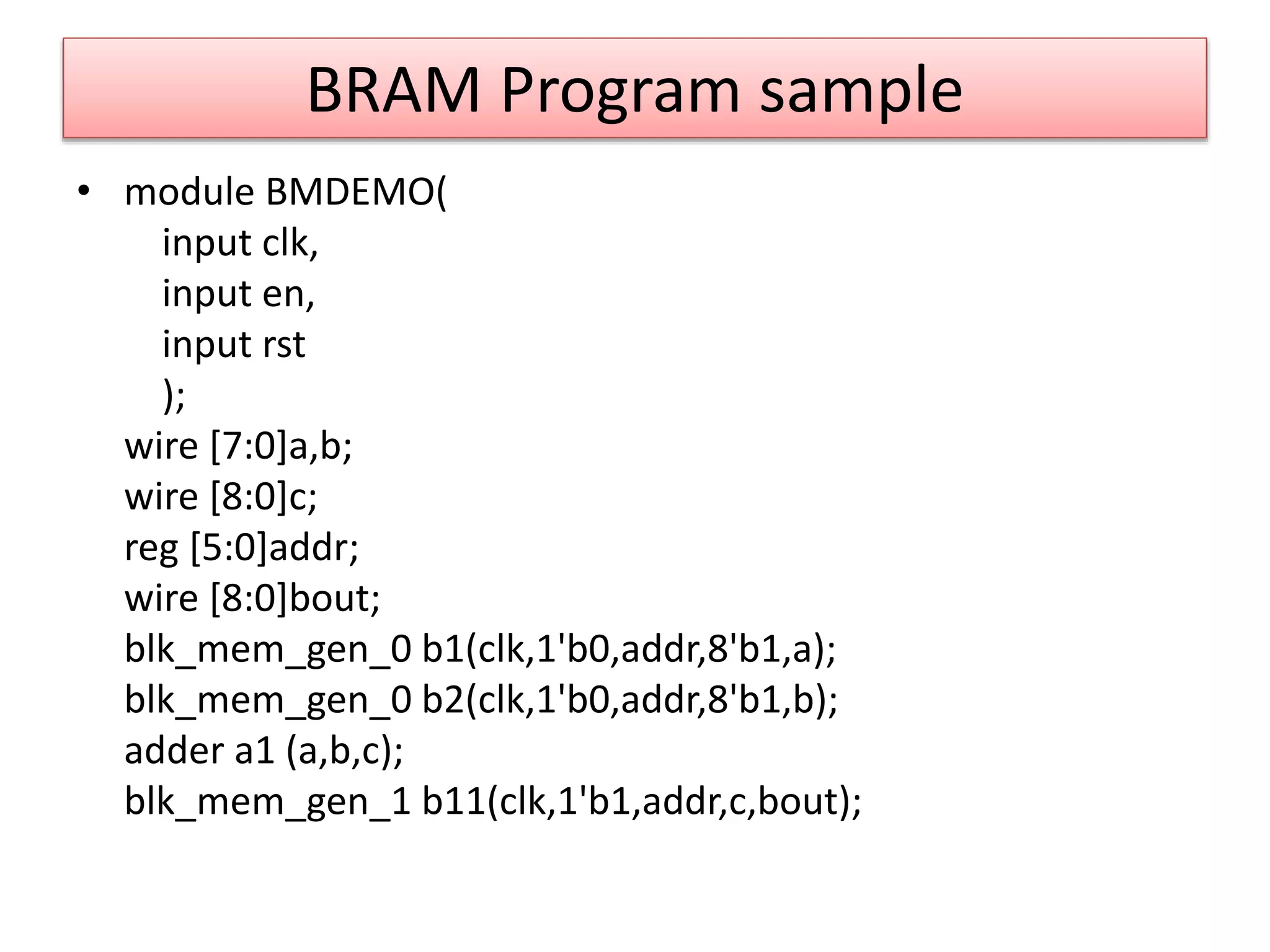 BRAM Program sample
• module BMDEMO(
input clk,
input en,
input rst
);
wire [7:0]a,b;
wire [8:0]c;
reg [5:0]addr;
wire [8:0]bout;
blk_mem_gen_0 b1(clk,1'b0,addr,8'b1,a);
blk_mem_gen_0 b2(clk,1'b0,addr,8'b1,b);
adder a1 (a,b,c);
blk_mem_gen_1 b11(clk,1'b1,addr,c,bout);
 