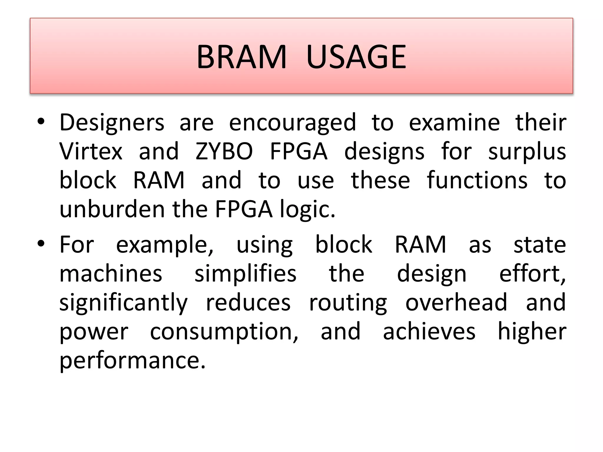 BRAM USAGE
• Designers are encouraged to examine their
Virtex and ZYBO FPGA designs for surplus
block RAM and to use these functions to
unburden the FPGA logic.
• For example, using block RAM as state
machines simplifies the design effort,
significantly reduces routing overhead and
power consumption, and achieves higher
performance.
 