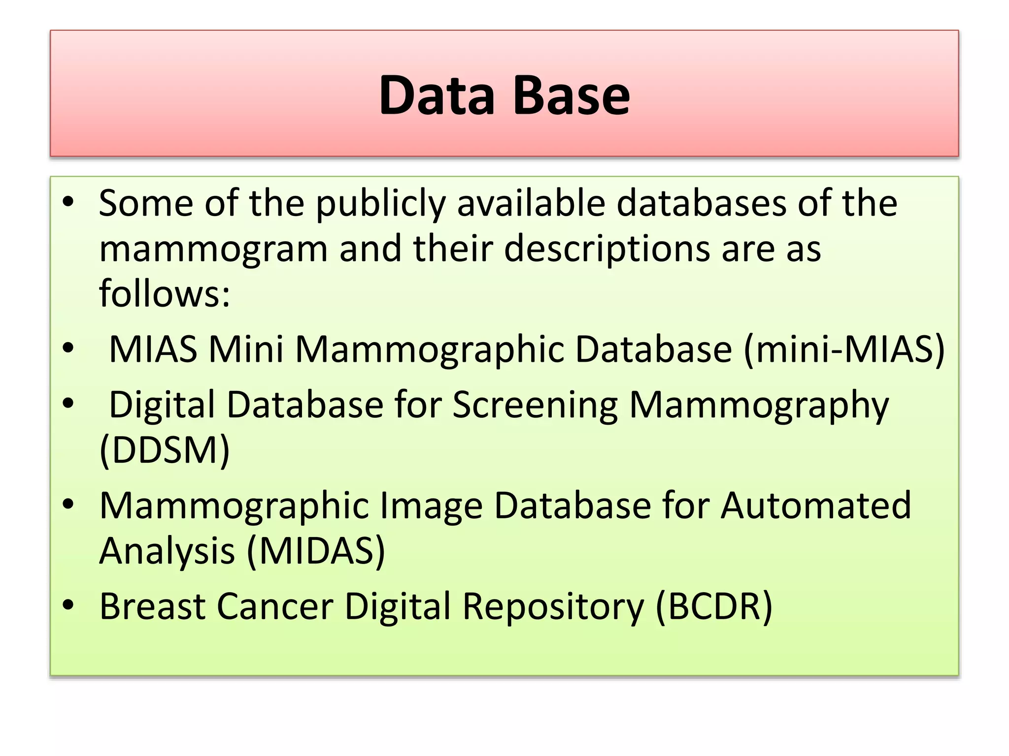 Data Base
• Some of the publicly available databases of the
mammogram and their descriptions are as
follows:
• MIAS Mini Mammographic Database (mini-MIAS)
• Digital Database for Screening Mammography
(DDSM)
• Mammographic Image Database for Automated
Analysis (MIDAS)
• Breast Cancer Digital Repository (BCDR)
 