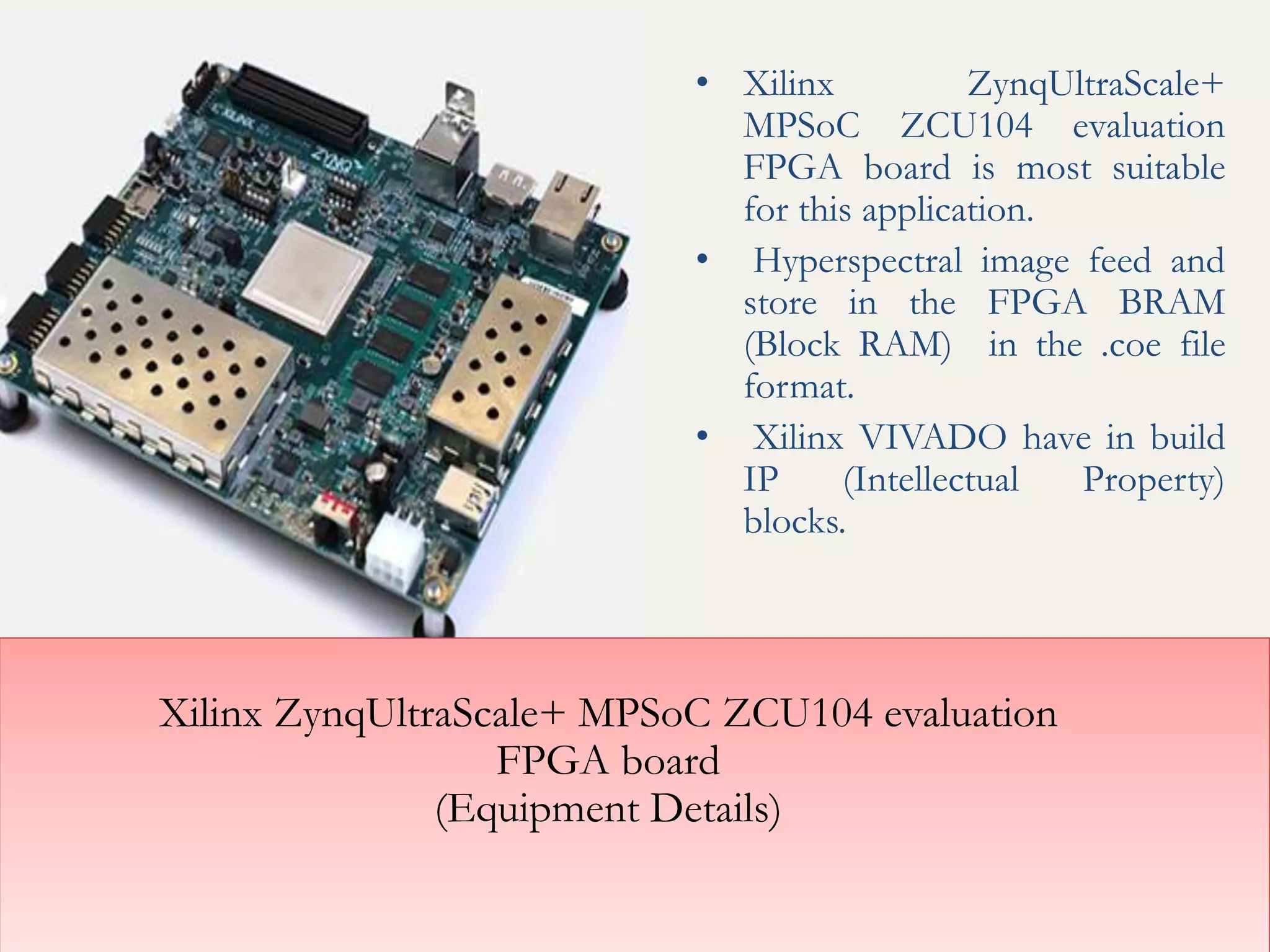 Xilinx ZynqUltraScale+ MPSoC ZCU104 evaluation
FPGA board
(Equipment Details)
• Xilinx ZynqUltraScale+
MPSoC ZCU104 evaluation
FPGA board is most suitable
for this application.
• Hyperspectral image feed and
store in the FPGA BRAM
(Block RAM) in the .coe file
format.
• Xilinx VIVADO have in build
IP (Intellectual Property)
blocks.
 