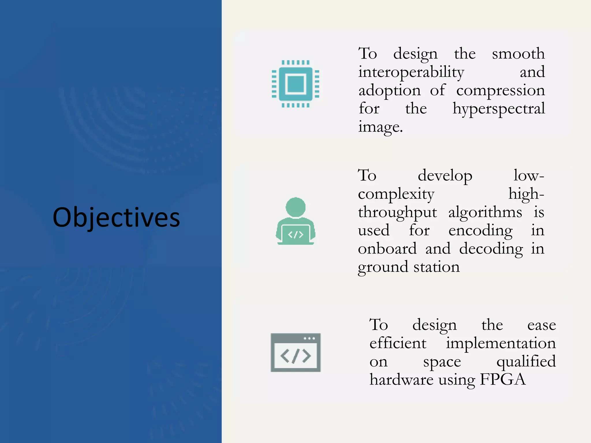 Objectives
To design the smooth
interoperability and
adoption of compression
for the hyperspectral
image.
To develop low-
complexity high-
throughput algorithms is
used for encoding in
onboard and decoding in
ground station
To design the ease
efficient implementation
on space qualified
hardware using FPGA
 