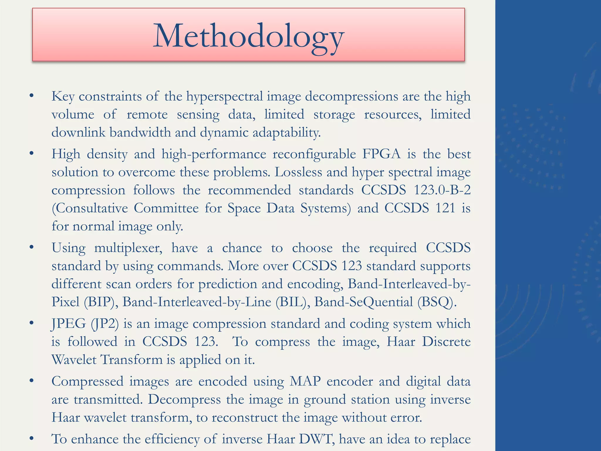Methodology
• Key constraints of the hyperspectral image decompressions are the high
volume of remote sensing data, limited storage resources, limited
downlink bandwidth and dynamic adaptability.
• High density and high-performance reconfigurable FPGA is the best
solution to overcome these problems. Lossless and hyper spectral image
compression follows the recommended standards CCSDS 123.0-B-2
(Consultative Committee for Space Data Systems) and CCSDS 121 is
for normal image only.
• Using multiplexer, have a chance to choose the required CCSDS
standard by using commands. More over CCSDS 123 standard supports
different scan orders for prediction and encoding, Band-Interleaved-by-
Pixel (BIP), Band-Interleaved-by-Line (BIL), Band-SeQuential (BSQ).
• JPEG (JP2) is an image compression standard and coding system which
is followed in CCSDS 123. To compress the image, Haar Discrete
Wavelet Transform is applied on it.
• Compressed images are encoded using MAP encoder and digital data
are transmitted. Decompress the image in ground station using inverse
Haar wavelet transform, to reconstruct the image without error.
• To enhance the efficiency of inverse Haar DWT, have an idea to replace
 