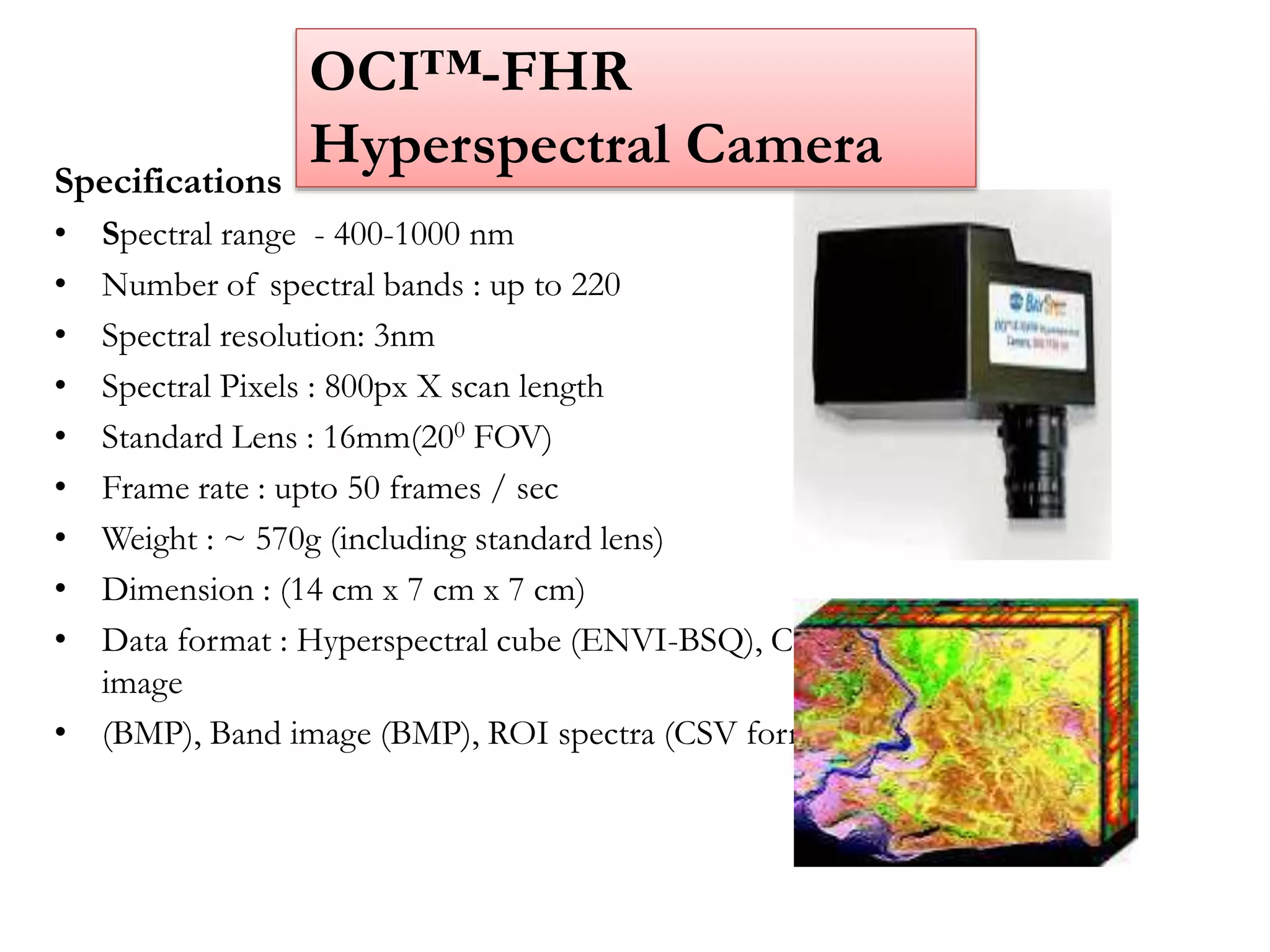Specifications
• Spectral range - 400-1000 nm
• Number of spectral bands : up to 220
• Spectral resolution: 3nm
• Spectral Pixels : 800px X scan length
• Standard Lens : 16mm(200 FOV)
• Frame rate : upto 50 frames / sec
• Weight : ~ 570g (including standard lens)
• Dimension : (14 cm x 7 cm x 7 cm)
• Data format : Hyperspectral cube (ENVI-BSQ), Color
image
• (BMP), Band image (BMP), ROI spectra (CSV format)
OCI™-FHR
Hyperspectral Camera
 