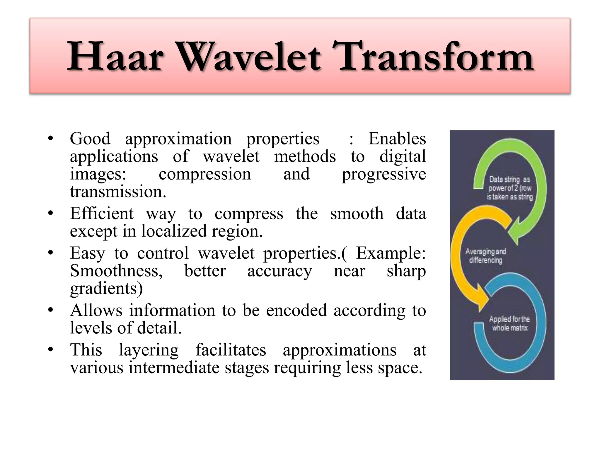 Haar Wavelet Transform
• Good approximation properties : Enables
applications of wavelet methods to digital
images: compression and progressive
transmission.
• Efficient way to compress the smooth data
except in localized region.
• Easy to control wavelet properties.( Example:
Smoothness, better accuracy near sharp
gradients)
• Allows information to be encoded according to
levels of detail.
• This layering facilitates approximations at
various intermediate stages requiring less space.
 