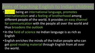 Aims of teaching English to Indian children
• English being an international language, promotes
internationalism and a feeling of brotherhood among
different people of the world. It provides an easy channel
for communication with the people all over the world and
thus broadens the outlook
•In the field of science no Indian language is as rich as
English
• English enriches the minds of the Indian people who can
get good reading material through English from all over
the world.
 