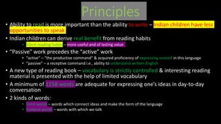 Principles
• Ability to read is more important than the ability to write – Indian children have less
opportunities to speak
• Indian children can derive real benefit from reading habits
• Silent-reading habits – more useful and of lasting value
• “Passive” work precedes the “active” work
• “active” – “the productive command” & acquired proficiency of expressing oneself in this language
• “passive” – a receptive command i.e., ability to understand written English
• A new type of reading book – vocabulary is strictly controlled & interesting reading
material is presented with the help of limited vocabulary
• A minimum of 1158 words are adequate for expressing one’s ideas in day-to-day
conversation
• 2 kinds of words:
• Form words – words which connect ideas and make the form of the language
• Content-words – words with which we talk
 