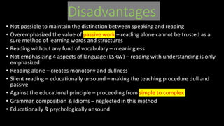 Disadvantages
• Not possible to maintain the distinction between speaking and reading
• Overemphasized the value of passive work – reading alone cannot be trusted as a
sure method of learning words and structures
• Reading without any fund of vocabulary – meaningless
• Not emphasizing 4 aspects of language (LSRW) – reading with understanding is only
emphasized
• Reading alone – creates monotony and dullness
• Silent reading – educationally unsound – making the teaching procedure dull and
passive
• Against the educational principle – proceeding from simple to complex
• Grammar, composition & idioms – neglected in this method
• Educationally & psychologically unsound
 