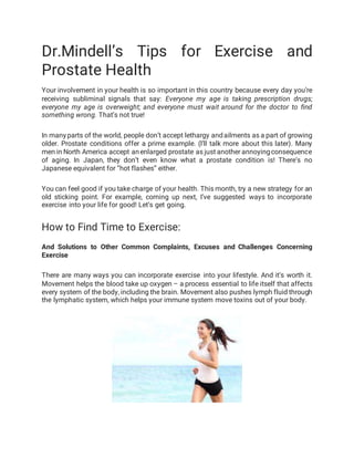 Dr.Mindell’s Tips for Exercise and
Prostate Health
Your involvement in your health is so important in this country because every day you’re
receiving subliminal signals that say: Everyone my age is taking prescription drugs;
everyone my age is overweight; and everyone must wait around for the doctor to find
something wrong. That’s not true!
In many parts of the world, people don’t accept lethargy andailments as a part of growing
older. Prostate conditions offer a prime example. (I’ll talk more about this later). Many
men in North America accept anenlarged prostate as just another annoyingconsequence
of aging. In Japan, they don’t even know what a prostate condition is! There’s no
Japanese equivalent for “hot flashes” either.
You can feel good if you take charge of your health. This month, try a new strategy for an
old sticking point. For example, coming up next, I’ve suggested ways to incorporate
exercise into your life for good! Let’s get going.
How to Find Time to Exercise:
And Solutions to Other Common Complaints, Excuses and Challenges Concerning
Exercise
There are many ways you can incorporate exercise into your lifestyle. And it’s worth it.
Movement helps the blood take up oxygen – a process essential to life itself that affects
every system of the body, including the brain. Movement also pushes lymph fluid through
the lymphatic system, which helps your immune system move toxins out of your body.
 