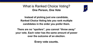 Instead of picking just one candidate,
Ranked Choice Voting lets you rank multiple
candidates in the order you prefer them.
There are no “spoilers”, you cannot “throw away”
your vote. Each voter has the same amount of power
over the outcome of an election.
Every vote counts.
What is Ranked Choice Voting?
One Person, One Vote
 