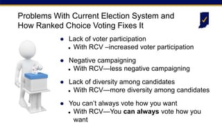 ● Lack of voter participation
 With RCV –increased voter participation
● Negative campaigning
 With RCV—less negative campaigning
● Lack of diversity among candidates
 With RCV—more diversity among candidates
● You can’t always vote how you want
 With RCV—You can always vote how you
want
Problems With Current Election System and
How Ranked Choice Voting Fixes It
 
