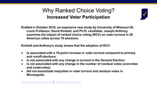 Drafted in October 2016, an expansive new study by University of Missouri-St.
Louis Professor, David Kimball, and Ph.D. candidate, Joseph Anthony,
examines the impact of ranked choice voting (RCV) on voter turnout in 26
American cities across 79 elections.
Kimball and Anthony’s study shows that the adoption of RCV:
● is associated with a 10-point increase in voter turnout compared to primary
and runoff elections.
● is not associated with any change in turnout in the General Election.
● is not associated with any change in the number of residual votes (overvotes
and undervotes).
● did not exacerbate inequities in voter turnout and residual votes in
Minneapolis.
Read the FairVote brief | Read the full study
Why Ranked Choice Voting?
Increased Voter Participation
 