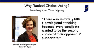 “There was relatively little
elbowing and attacking
because every candidate
wanted to be the second
choice of their opponents’
supporters.”
Former Minneapolis Mayor
Betsy Hodges
Why Ranked Choice Voting?
Less Negative Campaigning
 