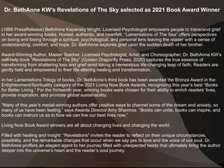 Dr. BethAnne KW’s Revelations of The Sky selected as 2021 Book Award Winner
(1888 PressRelease) BethAnne Kapansky Wright, Licensed Psychologist empowers people to transcend grief
in her award-winning books. Honest, authentic, and heartfelt, “Lamentations of The Sea” offers perspectives
on loving and losing through a spiritual, psychological, and personal lens leaving the reader with a sense of
understanding, comfort, and hope. Dr. BethAnne explores grief upon the sudden death of her brother.
Award-Winning Author, Master Teacher, Licensed Psychologist, Artist, and Choreographer, Dr. BethAnne KW’s
self-help book “Revelations of The Sky” (Golden Dragonfly Press, 2020) captures the true essence of
transforming from shattering loss and grief amid taking a tremendous life-changing leap of faith. Readers are
gently held and empowered to their life-altering healing and transformation.
In her Lamentations Trilogy of books, Dr. BethAnne’s third book has been awarded the Bronze Award in the
Enlightenment/Spirituality category of the 2021 Living Now Book Awards, recognizing this year’s best “Books
for Better Living.” For the thirteenth year, winning books were chosen for their ability to enrich readers’ lives,
provide inspiration, and promote global sustainability.
“Many of this year’s medal-winning authors offer positive ways to channel some of the dream and anxiety, so
many of us have been feeling,” says Awards Director Amy Shamroe. “Books can unite, books can inspire, and
books can instruct us as to how we can live our best lives now.”
Living Now Book Award winners are all about changing lives and changing the world.
Filled with healing and insight: “Revelations” invites the reader to reflect on their unique circumstances,
possibility, and the remarkable changes that occur when we say yes to love and the voice of our soul. Dr.
BethAnne proffers an elegant agent to her journey filled with unexpected twists that ultimately bring the author
deeper into the universe’s heart and the reader’s soul journey.
 