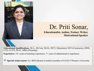 Dr. Priti Sonar,
Educationalist, Author, Trainer, Writer,
Motivational Speaker
Educational Qualifications- M.A., M.Com, M.Ed., NET ( Education), NET (Commerce), DSM,
CCG, CCVE, Ph.D., MBA (Pursuing)
Experience- 14+ years of teaching experience, 7+ years of administrative experience.
 Special Achievement- Ex- BOS (Board of studies) member of S.N.D.T Women’s University
 