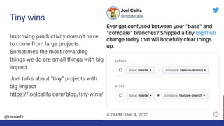 @nicolefv
Tiny wins
Improving productivity doesn’t have
to come from large projects.
Sometimes the most rewarding
things we do are small things with big
impact.
Joel talks about “tiny” projects with
big impact
https://joelcalifa.com/blog/tiny-wins/
 