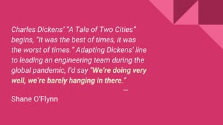 Charles Dickens’ “A Tale of Two Cities”
begins, “It was the best of times, it was
the worst of times.” Adapting Dickens’ line
to leading an engineering team during the
global pandemic, I’d say “We’re doing very
well, we’re barely hanging in there.”
—
Shane O’Flynn
 