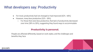 @nicolefv
What developers say: Productivity
● For most, productivity had not changed or had improved (62% - 68%)
● However, many less productive (32% - 38%)
○ For those that were less productive, that lack of productivity decreased
over time (38% to 30%), suggesting they found ways to accommodate
Productivity is personal.
People are affected differently, based on work styles, and the challenges and
benefits they face
https://arxiv.org/pdf/2008.11147.pd
f
 
