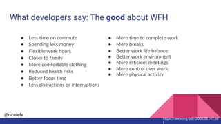 @nicolefv
What developers say: The good about WFH
● Less time on commute
● Spending less money
● Flexible work hours
● Closer to family
● More comfortable clothing
● Reduced health risks
● Better focus time
● Less distractions or interruptions
● More time to complete work
● More breaks
● Better work life balance
● Better work environment
● More efficient meetings
● More control over work
● More physical activity
https://arxiv.org/pdf/2008.11147.pd
f
 