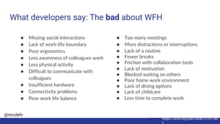 @nicolefv
What developers say: The bad about WFH
https://arxiv.org/pdf/2008.11147.pd
f
● Missing social interactions
● Lack of work-life boundary
● Poor ergonomics
● Less awareness of colleagues work
● Less physical activity
● Difficult to communicate with
colleagues
● Insufficient hardware
● Connectivity problems
● Poor work life balance
● Too many meetings
● More distractions or interruptions
● Lack of a routine
● Fewer breaks
● Friction with collaboration tools
● Lack of motivation
● Blocked waiting on others
● Poor home work environment
● Lack of dining options
● Lack of childcare
● Less time to complete work
 