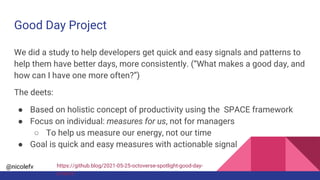 @nicolefv
Good Day Project
We did a study to help developers get quick and easy signals and patterns to
help them have better days, more consistently. (“What makes a good day, and
how can I have one more often?”)
The deets:
● Based on holistic concept of productivity using the SPACE framework
● Focus on individual: measures for us, not for managers
○ To help us measure our energy, not our time
● Goal is quick and easy measures with actionable signal
https://github.blog/2021-05-25-octoverse-spotlight-good-day-
project/
 
