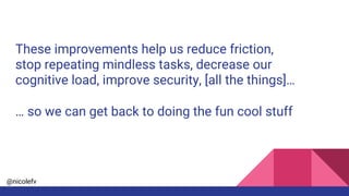 @nicolefv
These improvements help us reduce friction,
stop repeating mindless tasks, decrease our
cognitive load, improve security, [all the things]…
… so we can get back to doing the fun cool stuff
 