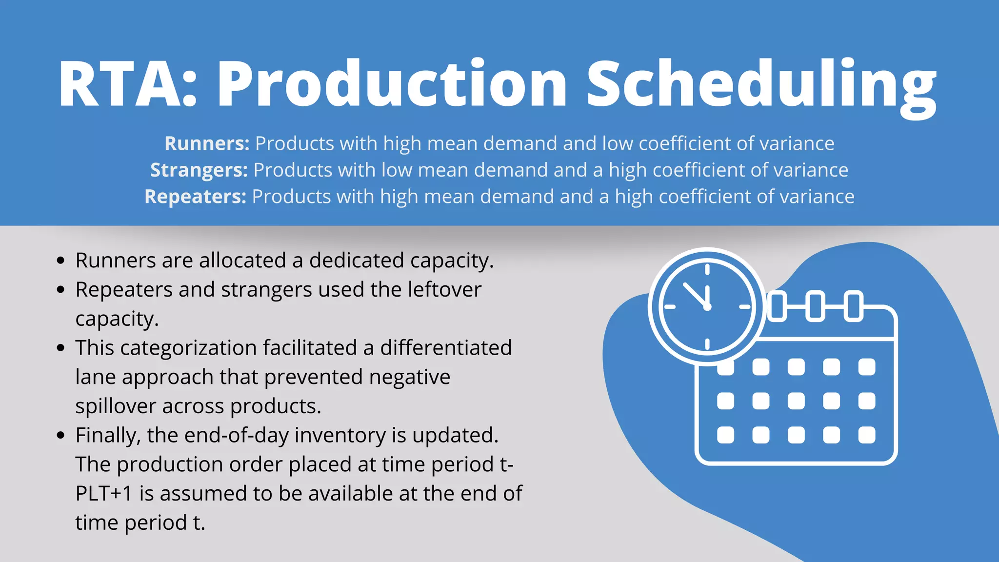 RTA: Production Scheduling
Runners: Products with high mean demand and low coefficient of variance
Strangers: Products with low mean demand and a high coefficient of variance
Repeaters: Products with high mean demand and a high coefficient of variance
Runners are allocated a dedicated capacity.
Repeaters and strangers used the leftover
capacity.
This categorization facilitated a differentiated
lane approach that prevented negative
spillover across products.
Finally, the end-of-day inventory is updated.
The production order placed at time period t-
PLT+1 is assumed to be available at the end of
time period t.
 