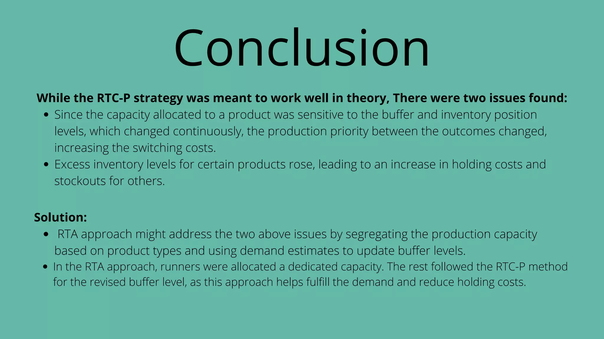 Conclusion
Since the capacity allocated to a product was sensitive to the buffer and inventory position
levels, which changed continuously, the production priority between the outcomes changed,
increasing the switching costs.
Excess inventory levels for certain products rose, leading to an increase in holding costs and
stockouts for others.
While the RTC-P strategy was meant to work well in theory, There were two issues found:
RTA approach might address the two above issues by segregating the production capacity
based on product types and using demand estimates to update buffer levels.
In the RTA approach, runners were allocated a dedicated capacity. The rest followed the RTC-P method
for the revised buffer level, as this approach helps fulfill the demand and reduce holding costs.
Solution:
 