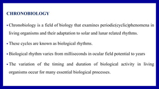 CHRONOBIOLOGY
• Chronobiology is a field of biology that examines periodic(cyclic)phenomena in
living organisms and their adaptation to solar and lunar related rhythms.
• These cycles are known as biological rhythms.
• Biological rhythm varies from milliseconds in ocular field potential to years
• The variation of the timing and duration of biological activity in living
organisms occur for many essential biological processes.
 
