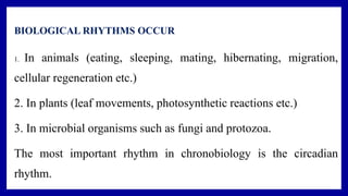 BIOLOGICAL RHYTHMS OCCUR
1. In animals (eating, sleeping, mating, hibernating, migration,
cellular regeneration etc.)
2. In plants (leaf movements, photosynthetic reactions etc.)
3. In microbial organisms such as fungi and protozoa.
The most important rhythm in chronobiology is the circadian
rhythm.
 