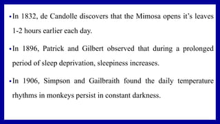 •In 1832, de Candolle discovers that the Mimosa opens it’s leaves
1-2 hours earlier each day.
•In 1896, Patrick and Gilbert observed that during a prolonged
period of sleep deprivation, sleepiness increases.
•In 1906, Simpson and Gailbraith found the daily temperature
rhythms in monkeys persist in constant darkness.
 