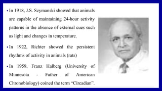 • In 1918, J.S. Szymanski showed that animals
are capable of maintaining 24-hour activity
patterns in the absence of external cues such
as light and changes in temperature.
• In 1922, Richter showed the persistent
rhythms of activity in animals (rats)
• In 1959, Franz Halberg (University of
Minnesota - Father of American
Chronobiology) coined the term “Circadian”.
 
