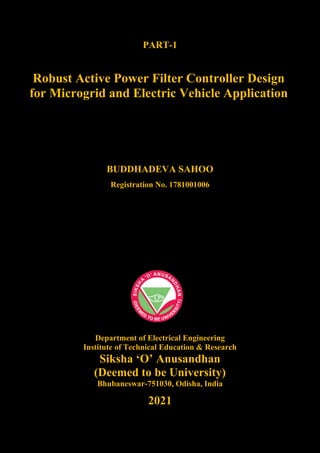 PART-1
Robust Active Power Filter Controller Design
for Microgrid and Electric Vehicle Application
BUDDHADEVA SAHOO
Registration No. 1781001006
Department of Electrical Engineering
Institute of Technical Education & Research
Siksha ‘O’ Anusandhan
(Deemed to be University)
Bhubaneswar-751030, Odisha, India
2021
 