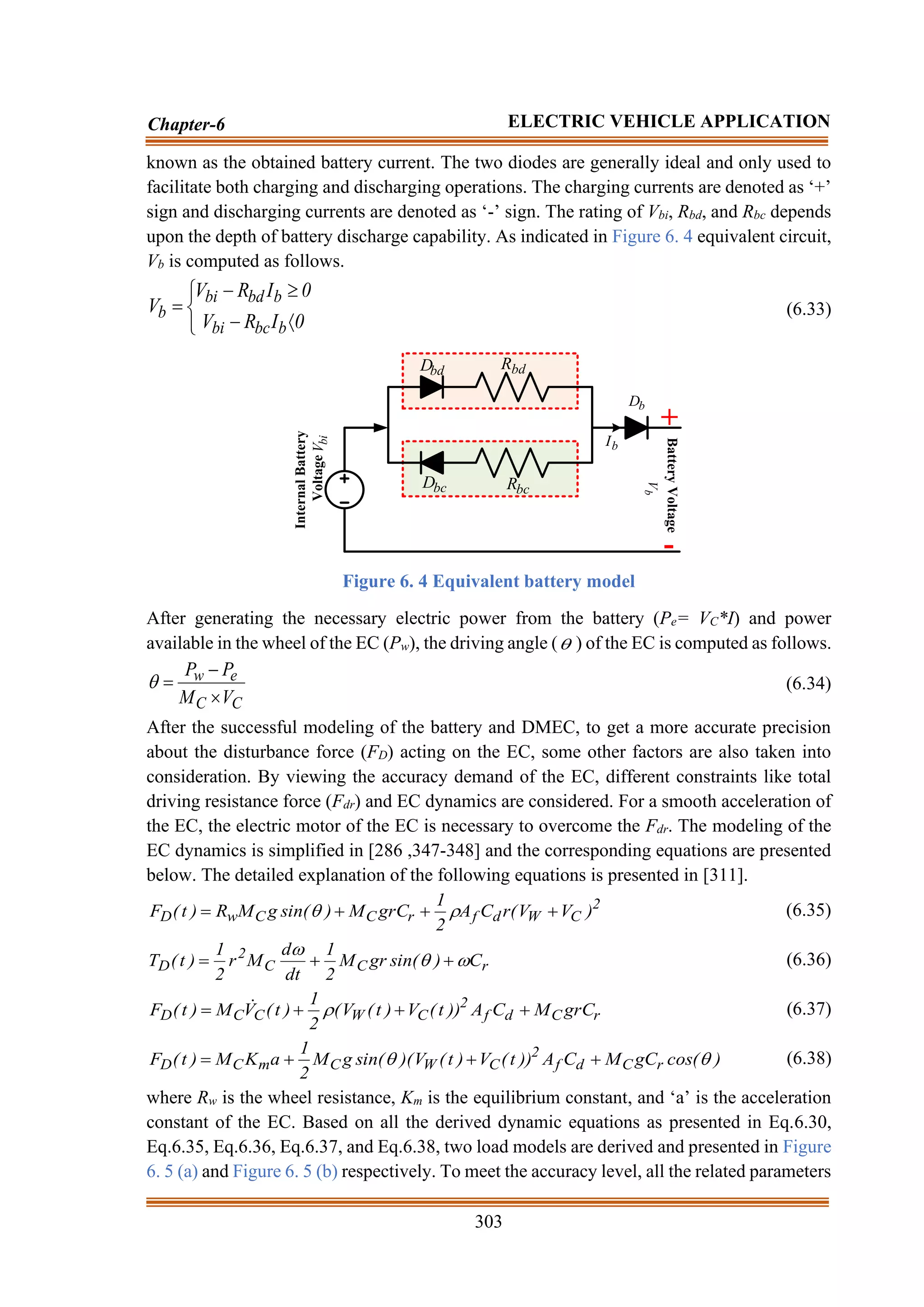 303
Chapter-6 ELECTRIC VEHICLE APPLICATION
known as the obtained battery current. The two diodes are generally ideal and only used to
facilitate both charging and discharging operations. The charging currents are denoted as ‘+’
sign and discharging currents are denoted as ‘-’ sign. The rating of Vbi, Rbd, and Rbc depends
upon the depth of battery discharge capability. As indicated in Figure 6. 4 equivalent circuit,
Vb is computed as follows.




−

−
=
0
I
R
V
0
I
R
V
V
b
bc
bi
b
bd
bi
b (6.33)
Internal
Battery
Voltage
Battery
Voltage
+
-
bd
R
bd
D
bc
D bc
R
bi
V
b
V
b
D
b
I
Figure 6. 4 Equivalent battery model
After generating the necessary electric power from the battery (Pe= VC*I) and power
available in the wheel of the EC (Pw), the driving angle ( ) of the EC is computed as follows.
C
C
e
w
V
M
P
P

−
=
 (6.34)
After the successful modeling of the battery and DMEC, to get a more accurate precision
about the disturbance force (FD) acting on the EC, some other factors are also taken into
consideration. By viewing the accuracy demand of the EC, different constraints like total
driving resistance force (Fdr) and EC dynamics are considered. For a smooth acceleration of
the EC, the electric motor of the EC is necessary to overcome the Fdr. The modeling of the
EC dynamics is simplified in [286 ,347-348] and the corresponding equations are presented
below. The detailed explanation of the following equations is presented in [311].
2
C
W
d
f
r
C
C
w
D )
V
V
(
r
C
A
2
1
grC
M
)
sin(
g
M
R
)
t
(
F +
+
+
= 
 (6.35)
r
C
C
2
D C
)
sin(
gr
M
2
1
dt
d
M
r
2
1
)
t
(
T 


+
+
= (6.36)
r
C
d
f
2
C
W
C
C
D grC
M
C
A
))
t
(
V
)
t
(
V
(
2
1
)
t
(
V
M
)
t
(
F +
+
+
= 
 (6.37)
)
cos(
gC
M
C
A
))
t
(
V
)
t
(
V
)(
sin(
g
M
2
1
a
K
M
)
t
(
F r
C
d
f
2
C
W
C
m
C
D 
 +
+
+
= (6.38)
where Rw is the wheel resistance, Km is the equilibrium constant, and ‘a’ is the acceleration
constant of the EC. Based on all the derived dynamic equations as presented in Eq.6.30,
Eq.6.35, Eq.6.36, Eq.6.37, and Eq.6.38, two load models are derived and presented in Figure
6. 5 (a) and Figure 6. 5 (b) respectively. To meet the accuracy level, all the related parameters
 