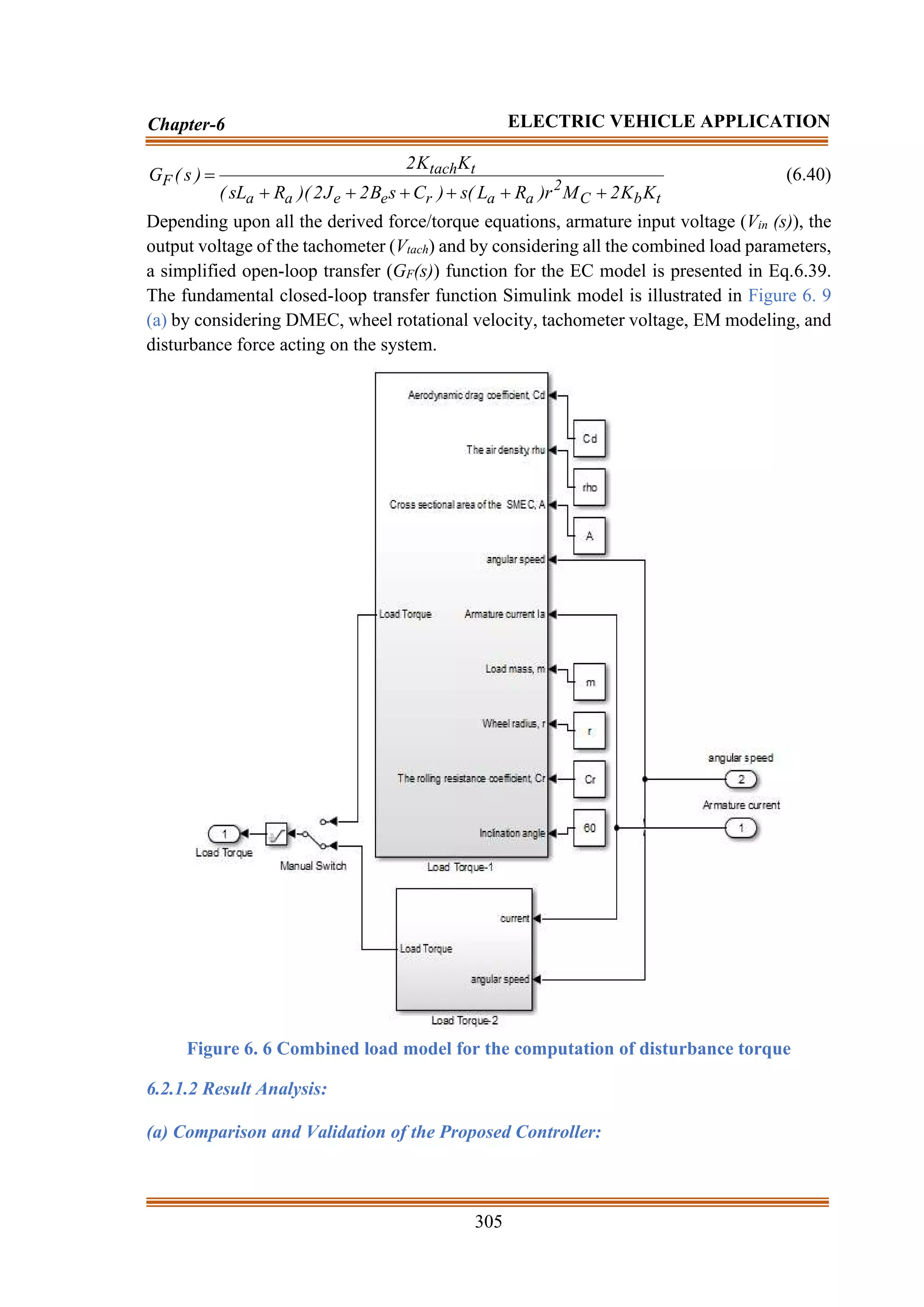 305
Chapter-6 ELECTRIC VEHICLE APPLICATION
t
b
C
2
a
a
r
e
e
a
a
t
tach
F
K
K
2
M
r
)
R
L
(
s
)
C
s
B
2
J
2
)(
R
sL
(
K
K
2
)
s
(
G
+
+
+
+
+
+
= (6.40)
Depending upon all the derived force/torque equations, armature input voltage (Vin (s)), the
output voltage of the tachometer (Vtach) and by considering all the combined load parameters,
a simplified open-loop transfer (GF(s)) function for the EC model is presented in Eq.6.39.
The fundamental closed-loop transfer function Simulink model is illustrated in Figure 6. 9
(a) by considering DMEC, wheel rotational velocity, tachometer voltage, EM modeling, and
disturbance force acting on the system.
Figure 6. 6 Combined load model for the computation of disturbance torque
6.2.1.2 Result Analysis:
(a) Comparison and Validation of the Proposed Controller:
 