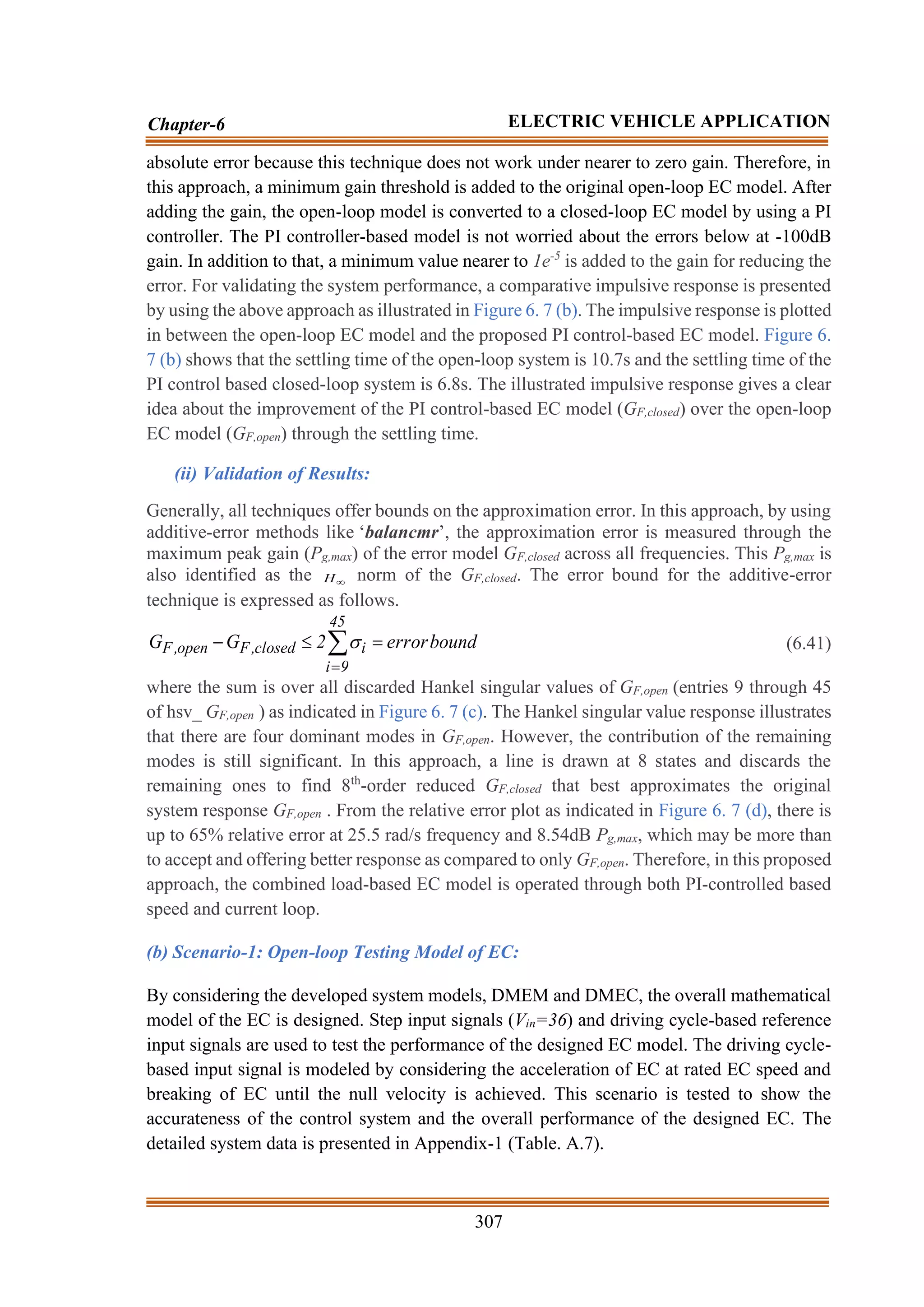 307
Chapter-6 ELECTRIC VEHICLE APPLICATION
absolute error because this technique does not work under nearer to zero gain. Therefore, in
this approach, a minimum gain threshold is added to the original open-loop EC model. After
adding the gain, the open-loop model is converted to a closed-loop EC model by using a PI
controller. The PI controller-based model is not worried about the errors below at -100dB
gain. In addition to that, a minimum value nearer to 1e-5
is added to the gain for reducing the
error. For validating the system performance, a comparative impulsive response is presented
by using the above approach as illustrated in Figure 6. 7 (b). The impulsive response is plotted
in between the open-loop EC model and the proposed PI control-based EC model. Figure 6.
7 (b) shows that the settling time of the open-loop system is 10.7s and the settling time of the
PI control based closed-loop system is 6.8s. The illustrated impulsive response gives a clear
idea about the improvement of the PI control-based EC model (GF,closed) over the open-loop
EC model (GF,open) through the settling time.
(ii) Validation of Results:
Generally, all techniques offer bounds on the approximation error. In this approach, by using
additive-error methods like ‘balancmr’, the approximation error is measured through the
maximum peak gain (Pg,max) of the error model GF,closed across all frequencies. This Pg,max is
also identified as the 
H norm of the GF,closed. The error bound for the additive-error
technique is expressed as follows.

=
=

−
45
9
i
i
closed
,
F
open
,
F bound
error
2
G
G  (6.41)
where the sum is over all discarded Hankel singular values of GF,open (entries 9 through 45
of hsv_ GF,open ) as indicated in Figure 6. 7 (c). The Hankel singular value response illustrates
that there are four dominant modes in GF,open. However, the contribution of the remaining
modes is still significant. In this approach, a line is drawn at 8 states and discards the
remaining ones to find 8th
-order reduced GF,closed that best approximates the original
system response GF,open . From the relative error plot as indicated in Figure 6. 7 (d), there is
up to 65% relative error at 25.5 rad/s frequency and 8.54dB Pg,max, which may be more than
to accept and offering better response as compared to only GF,open. Therefore, in this proposed
approach, the combined load-based EC model is operated through both PI-controlled based
speed and current loop.
(b) Scenario-1: Open-loop Testing Model of EC:
By considering the developed system models, DMEM and DMEC, the overall mathematical
model of the EC is designed. Step input signals (Vin=36) and driving cycle-based reference
input signals are used to test the performance of the designed EC model. The driving cycle-
based input signal is modeled by considering the acceleration of EC at rated EC speed and
breaking of EC until the null velocity is achieved. This scenario is tested to show the
accurateness of the control system and the overall performance of the designed EC. The
detailed system data is presented in Appendix-1 (Table. A.7).
 