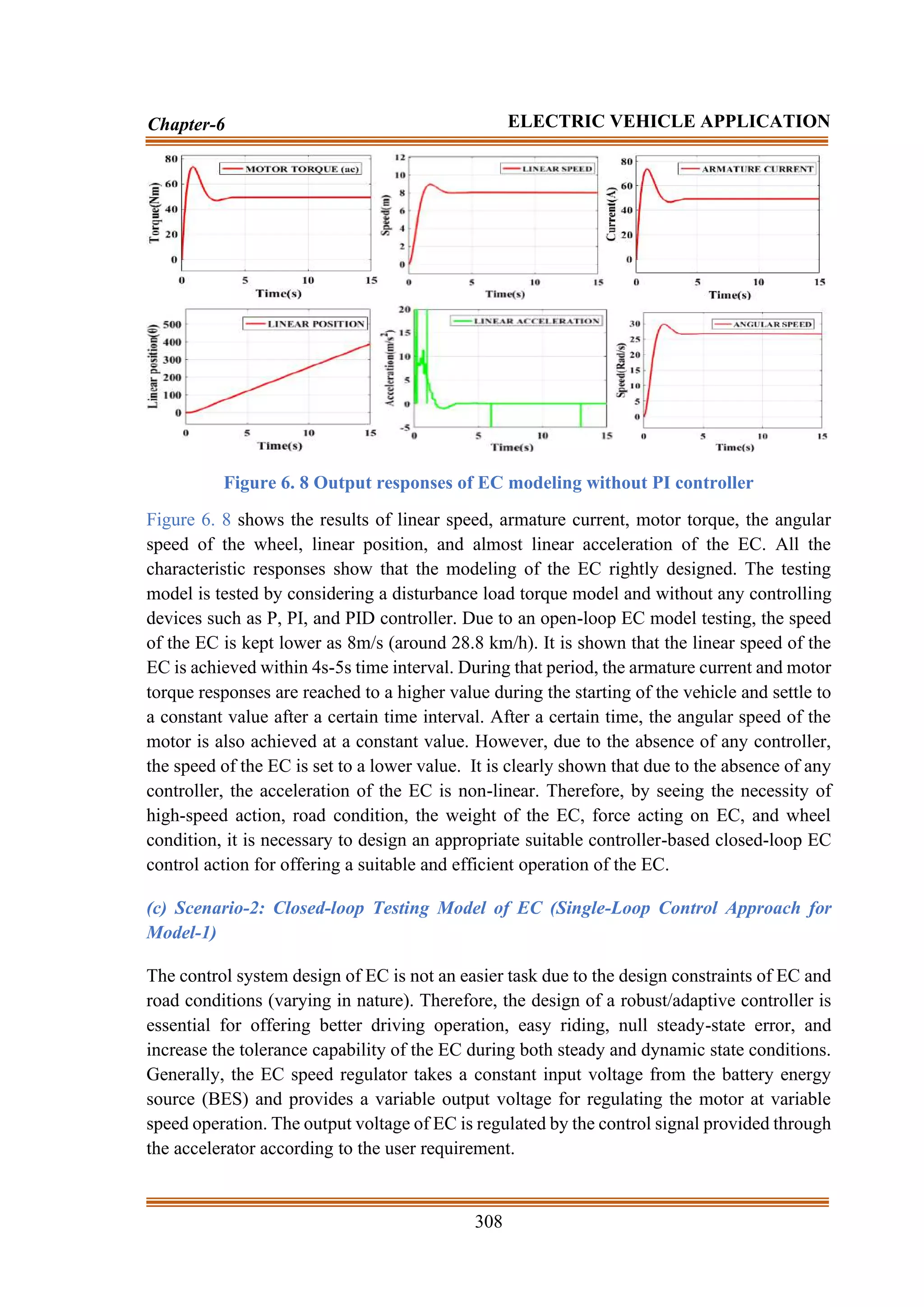 308
Chapter-6 ELECTRIC VEHICLE APPLICATION
Figure 6. 8 Output responses of EC modeling without PI controller
Figure 6. 8 shows the results of linear speed, armature current, motor torque, the angular
speed of the wheel, linear position, and almost linear acceleration of the EC. All the
characteristic responses show that the modeling of the EC rightly designed. The testing
model is tested by considering a disturbance load torque model and without any controlling
devices such as P, PI, and PID controller. Due to an open-loop EC model testing, the speed
of the EC is kept lower as 8m/s (around 28.8 km/h). It is shown that the linear speed of the
EC is achieved within 4s-5s time interval. During that period, the armature current and motor
torque responses are reached to a higher value during the starting of the vehicle and settle to
a constant value after a certain time interval. After a certain time, the angular speed of the
motor is also achieved at a constant value. However, due to the absence of any controller,
the speed of the EC is set to a lower value. It is clearly shown that due to the absence of any
controller, the acceleration of the EC is non-linear. Therefore, by seeing the necessity of
high-speed action, road condition, the weight of the EC, force acting on EC, and wheel
condition, it is necessary to design an appropriate suitable controller-based closed-loop EC
control action for offering a suitable and efficient operation of the EC.
(c) Scenario-2: Closed-loop Testing Model of EC (Single-Loop Control Approach for
Model-1)
The control system design of EC is not an easier task due to the design constraints of EC and
road conditions (varying in nature). Therefore, the design of a robust/adaptive controller is
essential for offering better driving operation, easy riding, null steady-state error, and
increase the tolerance capability of the EC during both steady and dynamic state conditions.
Generally, the EC speed regulator takes a constant input voltage from the battery energy
source (BES) and provides a variable output voltage for regulating the motor at variable
speed operation. The output voltage of EC is regulated by the control signal provided through
the accelerator according to the user requirement.
 