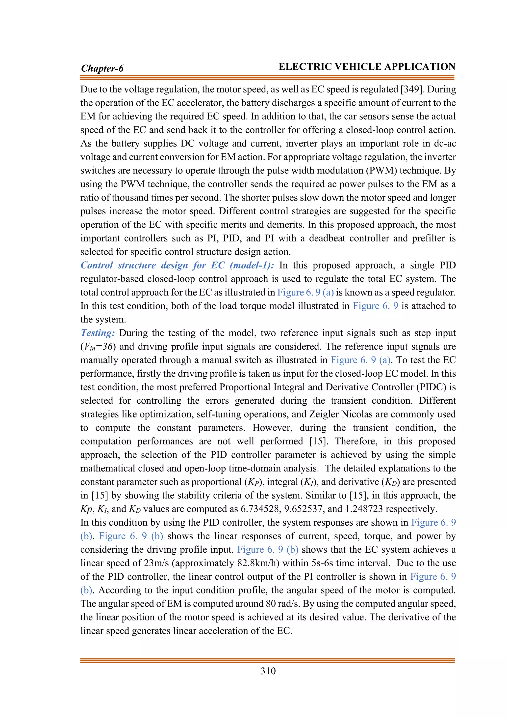 310
Chapter-6 ELECTRIC VEHICLE APPLICATION
Due to the voltage regulation, the motor speed, as well as EC speed is regulated [349]. During
the operation of the EC accelerator, the battery discharges a specific amount of current to the
EM for achieving the required EC speed. In addition to that, the car sensors sense the actual
speed of the EC and send back it to the controller for offering a closed-loop control action.
As the battery supplies DC voltage and current, inverter plays an important role in dc-ac
voltage and current conversion for EM action. For appropriate voltage regulation, the inverter
switches are necessary to operate through the pulse width modulation (PWM) technique. By
using the PWM technique, the controller sends the required ac power pulses to the EM as a
ratio of thousand times per second. The shorter pulses slow down the motor speed and longer
pulses increase the motor speed. Different control strategies are suggested for the specific
operation of the EC with specific merits and demerits. In this proposed approach, the most
important controllers such as PI, PID, and PI with a deadbeat controller and prefilter is
selected for specific control structure design action.
Control structure design for EC (model-1): In this proposed approach, a single PID
regulator-based closed-loop control approach is used to regulate the total EC system. The
total control approach for the EC as illustrated in Figure 6. 9 (a) is known as a speed regulator.
In this test condition, both of the load torque model illustrated in Figure 6. 9 is attached to
the system.
Testing: During the testing of the model, two reference input signals such as step input
(Vin=36) and driving profile input signals are considered. The reference input signals are
manually operated through a manual switch as illustrated in Figure 6. 9 (a). To test the EC
performance, firstly the driving profile is taken as input for the closed-loop EC model. In this
test condition, the most preferred Proportional Integral and Derivative Controller (PIDC) is
selected for controlling the errors generated during the transient condition. Different
strategies like optimization, self-tuning operations, and Zeigler Nicolas are commonly used
to compute the constant parameters. However, during the transient condition, the
computation performances are not well performed [15]. Therefore, in this proposed
approach, the selection of the PID controller parameter is achieved by using the simple
mathematical closed and open-loop time-domain analysis. The detailed explanations to the
constant parameter such as proportional (KP), integral (KI), and derivative (KD) are presented
in [15] by showing the stability criteria of the system. Similar to [15], in this approach, the
Kp, KI, and KD values are computed as 6.734528, 9.652537, and 1.248723 respectively.
In this condition by using the PID controller, the system responses are shown in Figure 6. 9
(b). Figure 6. 9 (b) shows the linear responses of current, speed, torque, and power by
considering the driving profile input. Figure 6. 9 (b) shows that the EC system achieves a
linear speed of 23m/s (approximately 82.8km/h) within 5s-6s time interval. Due to the use
of the PID controller, the linear control output of the PI controller is shown in Figure 6. 9
(b). According to the input condition profile, the angular speed of the motor is computed.
The angular speed of EM is computed around 80 rad/s. By using the computed angular speed,
the linear position of the motor speed is achieved at its desired value. The derivative of the
linear speed generates linear acceleration of the EC.
 