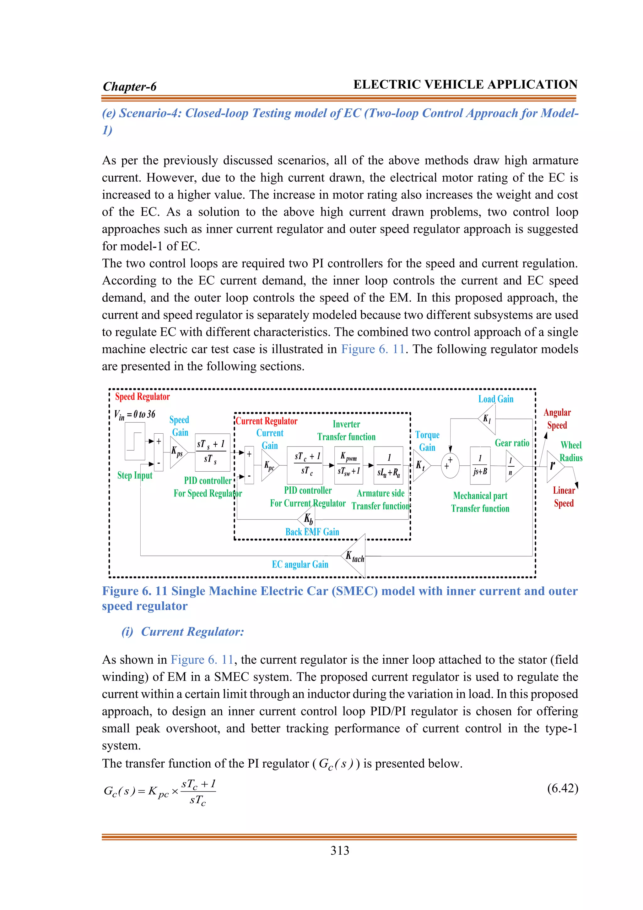 313
Chapter-6 ELECTRIC VEHICLE APPLICATION
(e) Scenario-4: Closed-loop Testing model of EC (Two-loop Control Approach for Model-
1)
As per the previously discussed scenarios, all of the above methods draw high armature
current. However, due to the high current drawn, the electrical motor rating of the EC is
increased to a higher value. The increase in motor rating also increases the weight and cost
of the EC. As a solution to the above high current drawn problems, two control loop
approaches such as inner current regulator and outer speed regulator approach is suggested
for model-1 of EC.
The two control loops are required two PI controllers for the speed and current regulation.
According to the EC current demand, the inner loop controls the current and EC speed
demand, and the outer loop controls the speed of the EM. In this proposed approach, the
current and speed regulator is separately modeled because two different subsystems are used
to regulate EC with different characteristics. The combined two control approach of a single
machine electric car test case is illustrated in Figure 6. 11. The following regulator models
are presented in the following sections.
+
-
+
-
s
s
sT
1
sT +
c
c
sT
1
sT + +
+
1
sT
K
sw
pwm
+ a
a R
sL
1
+ B
js
1
+
ps
K
pc
K
b
K
tach
K
t
K
n
1
r
l
K
Current Regulator
Step Input
36
to
0
Vin =
Speed Regulator
PID controller
For Current Regulator
PID controller
For Speed Regulator
Inverter
Transfer function
Armature side
Transfer function
Mechanical part
Transfer function
Gear ratio
Back EMF Gain
EC angular Gain
Load Gain
Torque
Gain
Current
Gain
Speed
Gain
Angular
Speed
Linear
Speed
Wheel
Radius
Figure 6. 11 Single Machine Electric Car (SMEC) model with inner current and outer
speed regulator
(i) Current Regulator:
As shown in Figure 6. 11, the current regulator is the inner loop attached to the stator (field
winding) of EM in a SMEC system. The proposed current regulator is used to regulate the
current within a certain limit through an inductor during the variation in load. In this proposed
approach, to design an inner current control loop PID/PI regulator is chosen for offering
small peak overshoot, and better tracking performance of current control in the type-1
system.
The transfer function of the PI regulator ( )
s
(
Gc ) is presented below.
c
c
pc
c
sT
1
sT
K
)
s
(
G
+

= (6.42)
 