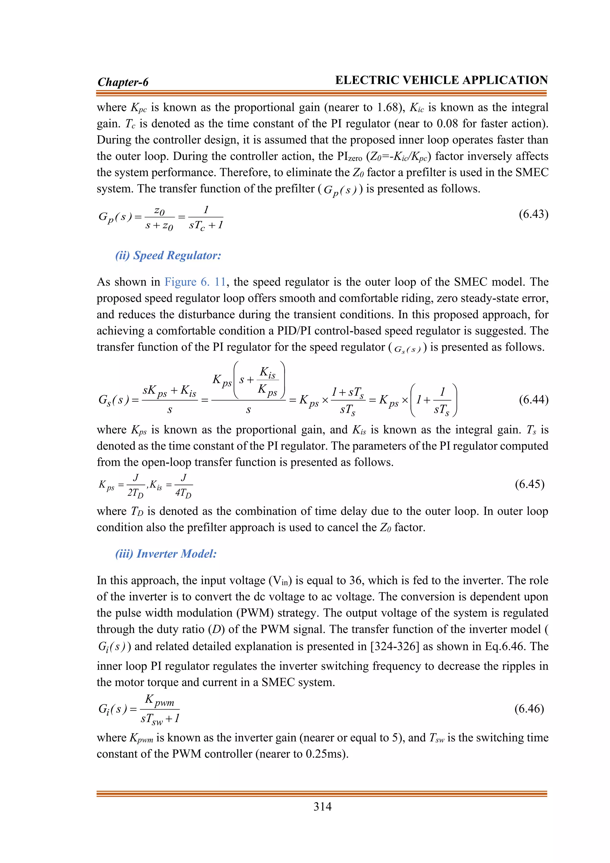 314
Chapter-6 ELECTRIC VEHICLE APPLICATION
where Kpc is known as the proportional gain (nearer to 1.68), Kic is known as the integral
gain. Tc is denoted as the time constant of the PI regulator (near to 0.08 for faster action).
During the controller design, it is assumed that the proposed inner loop operates faster than
the outer loop. During the controller action, the PIzero (Z0=-Kic/Kpc) factor inversely affects
the system performance. Therefore, to eliminate the Z0 factor a prefilter is used in the SMEC
system. The transfer function of the prefilter ( )
s
(
Gp ) is presented as follows.
1
sT
1
z
s
z
)
s
(
G
c
0
0
p
+
=
+
= (6.43)
(ii) Speed Regulator:
As shown in Figure 6. 11, the speed regulator is the outer loop of the SMEC model. The
proposed speed regulator loop offers smooth and comfortable riding, zero steady-state error,
and reduces the disturbance during the transient conditions. In this proposed approach, for
achieving a comfortable condition a PID/PI control-based speed regulator is suggested. The
transfer function of the PI regulator for the speed regulator ( )
s
(
Gs ) is presented as follows.








+

=
+

=








+
=
+
=
s
ps
s
s
ps
ps
is
ps
is
ps
s
sT
1
1
K
sT
sT
1
K
s
K
K
s
K
s
K
sK
)
s
(
G (6.44)
where Kps is known as the proportional gain, and Kis is known as the integral gain. Ts is
denoted as the time constant of the PI regulator. The parameters of the PI regulator computed
from the open-loop transfer function is presented as follows.
D
is
D
ps
T
4
J
K
,
T
2
J
K =
= (6.45)
where TD is denoted as the combination of time delay due to the outer loop. In outer loop
condition also the prefilter approach is used to cancel the Z0 factor.
(iii) Inverter Model:
In this approach, the input voltage (Vin) is equal to 36, which is fed to the inverter. The role
of the inverter is to convert the dc voltage to ac voltage. The conversion is dependent upon
the pulse width modulation (PWM) strategy. The output voltage of the system is regulated
through the duty ratio (D) of the PWM signal. The transfer function of the inverter model (
)
s
(
Gi ) and related detailed explanation is presented in [324-326] as shown in Eq.6.46. The
inner loop PI regulator regulates the inverter switching frequency to decrease the ripples in
the motor torque and current in a SMEC system.
1
sT
K
)
s
(
G
sw
pwm
i
+
= (6.46)
where Kpwm is known as the inverter gain (nearer or equal to 5), and Tsw is the switching time
constant of the PWM controller (nearer to 0.25ms).
 