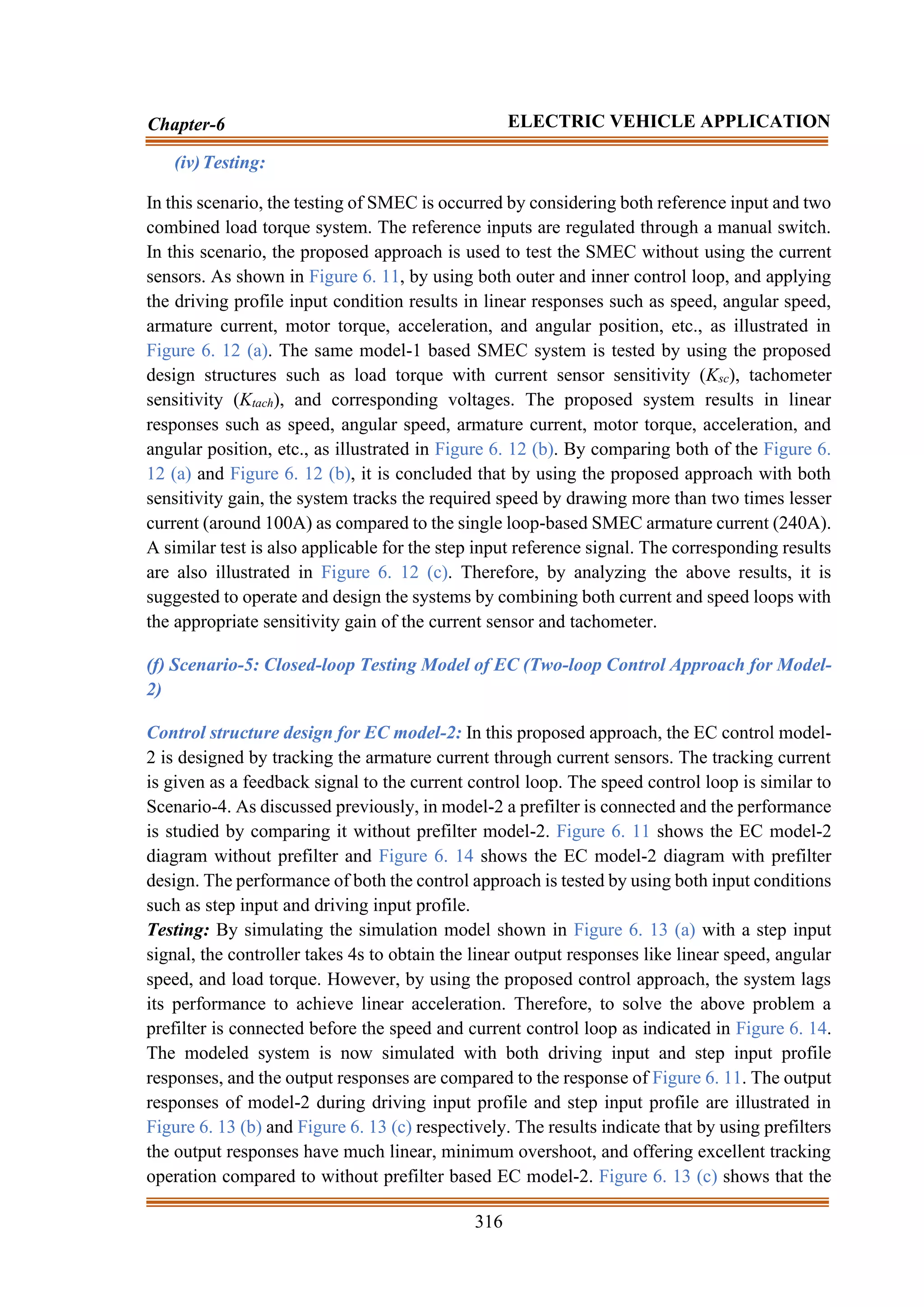 316
Chapter-6 ELECTRIC VEHICLE APPLICATION
(iv)Testing:
In this scenario, the testing of SMEC is occurred by considering both reference input and two
combined load torque system. The reference inputs are regulated through a manual switch.
In this scenario, the proposed approach is used to test the SMEC without using the current
sensors. As shown in Figure 6. 11, by using both outer and inner control loop, and applying
the driving profile input condition results in linear responses such as speed, angular speed,
armature current, motor torque, acceleration, and angular position, etc., as illustrated in
Figure 6. 12 (a). The same model-1 based SMEC system is tested by using the proposed
design structures such as load torque with current sensor sensitivity (Ksc), tachometer
sensitivity (Ktach), and corresponding voltages. The proposed system results in linear
responses such as speed, angular speed, armature current, motor torque, acceleration, and
angular position, etc., as illustrated in Figure 6. 12 (b). By comparing both of the Figure 6.
12 (a) and Figure 6. 12 (b), it is concluded that by using the proposed approach with both
sensitivity gain, the system tracks the required speed by drawing more than two times lesser
current (around 100A) as compared to the single loop-based SMEC armature current (240A).
A similar test is also applicable for the step input reference signal. The corresponding results
are also illustrated in Figure 6. 12 (c). Therefore, by analyzing the above results, it is
suggested to operate and design the systems by combining both current and speed loops with
the appropriate sensitivity gain of the current sensor and tachometer.
(f) Scenario-5: Closed-loop Testing Model of EC (Two-loop Control Approach for Model-
2)
Control structure design for EC model-2: In this proposed approach, the EC control model-
2 is designed by tracking the armature current through current sensors. The tracking current
is given as a feedback signal to the current control loop. The speed control loop is similar to
Scenario-4. As discussed previously, in model-2 a prefilter is connected and the performance
is studied by comparing it without prefilter model-2. Figure 6. 11 shows the EC model-2
diagram without prefilter and Figure 6. 14 shows the EC model-2 diagram with prefilter
design. The performance of both the control approach is tested by using both input conditions
such as step input and driving input profile.
Testing: By simulating the simulation model shown in Figure 6. 13 (a) with a step input
signal, the controller takes 4s to obtain the linear output responses like linear speed, angular
speed, and load torque. However, by using the proposed control approach, the system lags
its performance to achieve linear acceleration. Therefore, to solve the above problem a
prefilter is connected before the speed and current control loop as indicated in Figure 6. 14.
The modeled system is now simulated with both driving input and step input profile
responses, and the output responses are compared to the response of Figure 6. 11. The output
responses of model-2 during driving input profile and step input profile are illustrated in
Figure 6. 13 (b) and Figure 6. 13 (c) respectively. The results indicate that by using prefilters
the output responses have much linear, minimum overshoot, and offering excellent tracking
operation compared to without prefilter based EC model-2. Figure 6. 13 (c) shows that the
 
