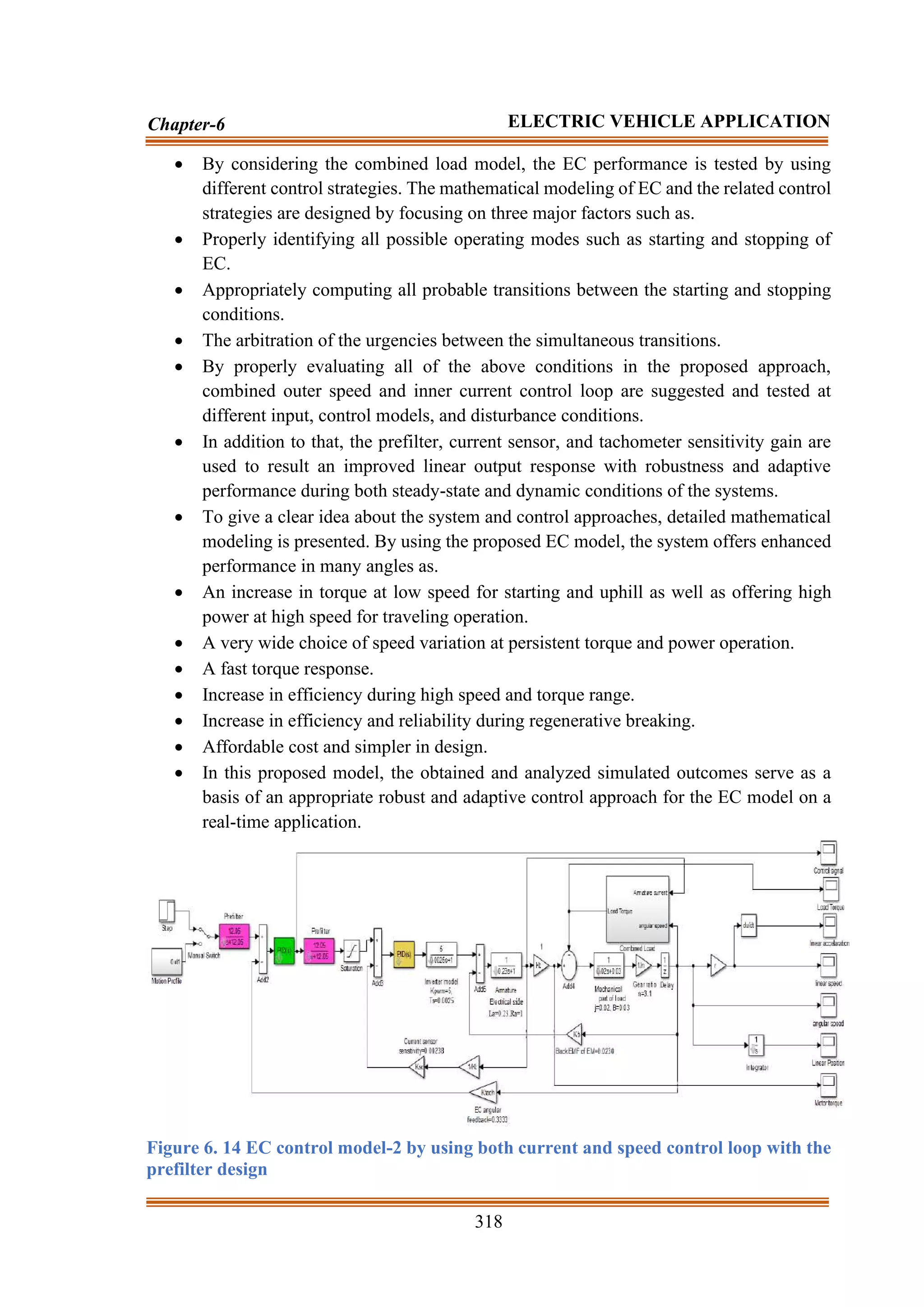318
Chapter-6 ELECTRIC VEHICLE APPLICATION
• By considering the combined load model, the EC performance is tested by using
different control strategies. The mathematical modeling of EC and the related control
strategies are designed by focusing on three major factors such as.
• Properly identifying all possible operating modes such as starting and stopping of
EC.
• Appropriately computing all probable transitions between the starting and stopping
conditions.
• The arbitration of the urgencies between the simultaneous transitions.
• By properly evaluating all of the above conditions in the proposed approach,
combined outer speed and inner current control loop are suggested and tested at
different input, control models, and disturbance conditions.
• In addition to that, the prefilter, current sensor, and tachometer sensitivity gain are
used to result an improved linear output response with robustness and adaptive
performance during both steady-state and dynamic conditions of the systems.
• To give a clear idea about the system and control approaches, detailed mathematical
modeling is presented. By using the proposed EC model, the system offers enhanced
performance in many angles as.
• An increase in torque at low speed for starting and uphill as well as offering high
power at high speed for traveling operation.
• A very wide choice of speed variation at persistent torque and power operation.
• A fast torque response.
• Increase in efficiency during high speed and torque range.
• Increase in efficiency and reliability during regenerative breaking.
• Affordable cost and simpler in design.
• In this proposed model, the obtained and analyzed simulated outcomes serve as a
basis of an appropriate robust and adaptive control approach for the EC model on a
real-time application.
Figure 6. 14 EC control model-2 by using both current and speed control loop with the
prefilter design
 