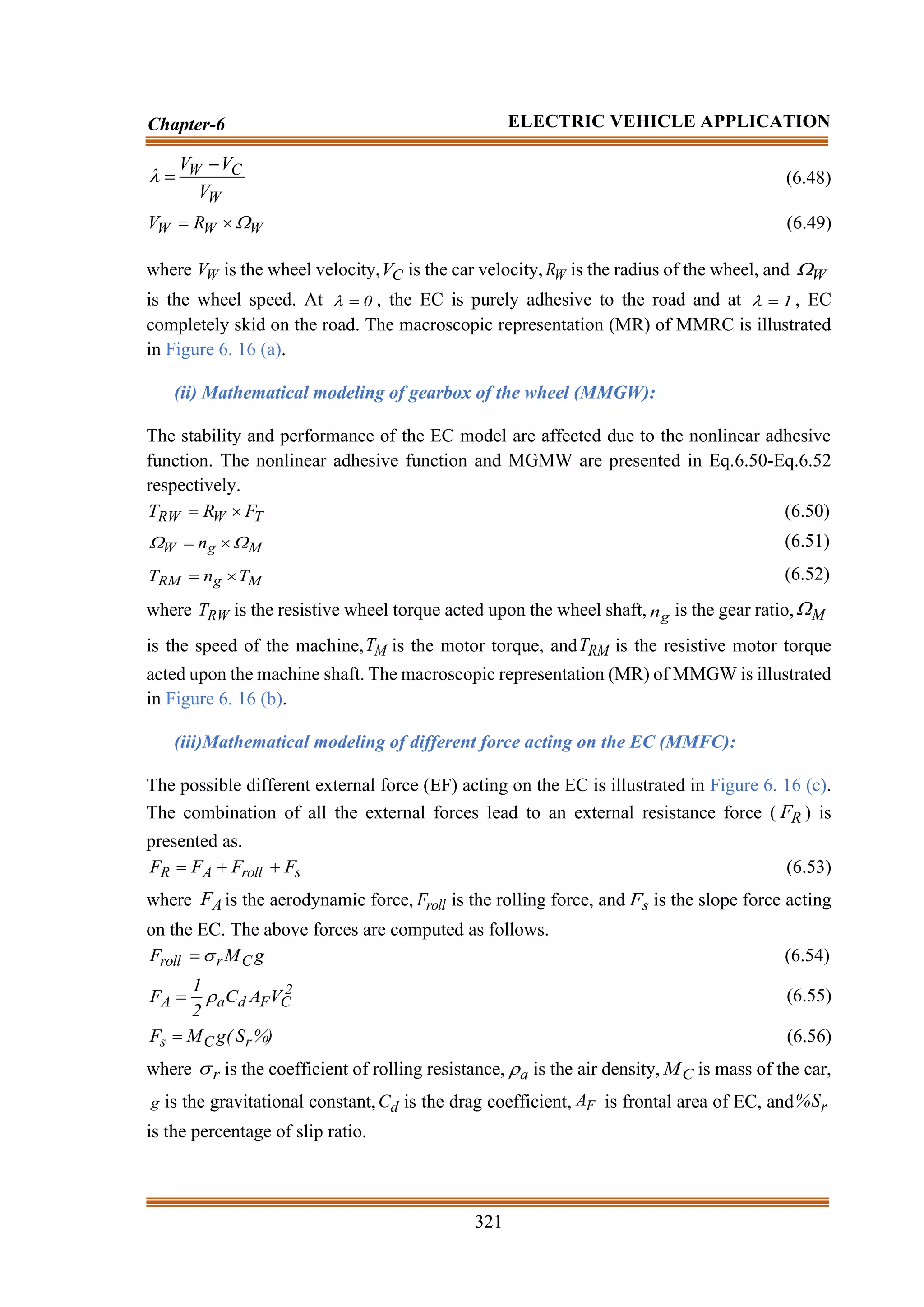 321
Chapter-6 ELECTRIC VEHICLE APPLICATION
W
C
W
V
V
V −
=
 (6.48)
W
W
W R
V 

= (6.49)
where W
V is the wheel velocity, C
V is the car velocity, W
R is the radius of the wheel, and W

is the wheel speed. At 0
=
 , the EC is purely adhesive to the road and at 1
=
 , EC
completely skid on the road. The macroscopic representation (MR) of MMRC is illustrated
in Figure 6. 16 (a).
(ii) Mathematical modeling of gearbox of the wheel (MMGW):
The stability and performance of the EC model are affected due to the nonlinear adhesive
function. The nonlinear adhesive function and MGMW are presented in Eq.6.50-Eq.6.52
respectively.
T
W
RW F
R
T 
= (6.50)
M
g
W n 
 
= (6.51)
M
g
RM T
n
T 
= (6.52)
where RW
T is the resistive wheel torque acted upon the wheel shaft, g
n is the gear ratio, M

is the speed of the machine, M
T is the motor torque, and RM
T is the resistive motor torque
acted upon the machine shaft. The macroscopic representation (MR) of MMGW is illustrated
in Figure 6. 16 (b).
(iii)Mathematical modeling of different force acting on the EC (MMFC):
The possible different external force (EF) acting on the EC is illustrated in Figure 6. 16 (c).
The combination of all the external forces lead to an external resistance force ( R
F ) is
presented as.
s
roll
A
R F
F
F
F +
+
= (6.53)
where A
F is the aerodynamic force, roll
F is the rolling force, and s
F is the slope force acting
on the EC. The above forces are computed as follows.
g
M
F C
r
roll 
= (6.54)
2
C
F
d
a
A V
A
C
2
1
F 
= (6.55)
%)
S
(
g
M
F r
C
s = (6.56)
where r
 is the coefficient of rolling resistance, a
 is the air density, C
M is mass of the car,
g is the gravitational constant, d
C is the drag coefficient, F
A is frontal area of EC, and r
S
%
is the percentage of slip ratio.
 