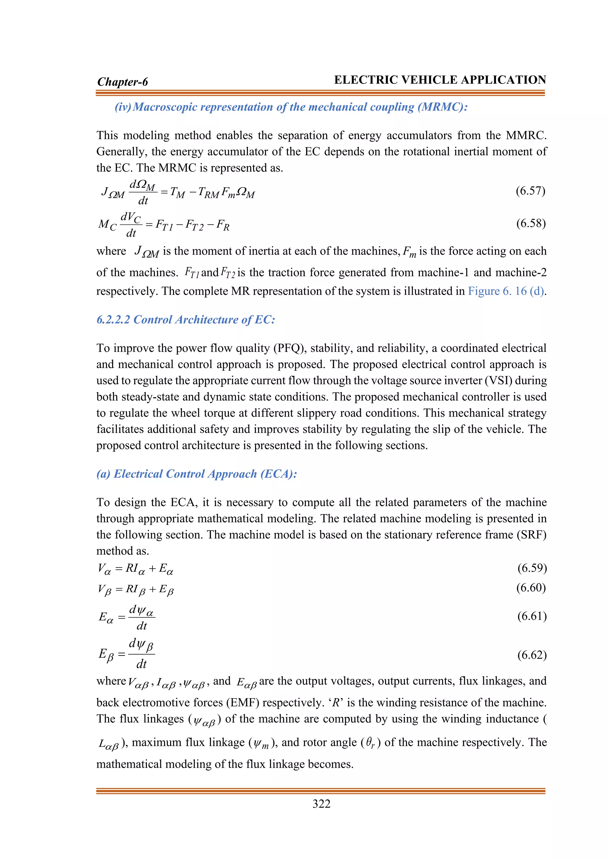 322
Chapter-6 ELECTRIC VEHICLE APPLICATION
(iv)Macroscopic representation of the mechanical coupling (MRMC):
This modeling method enables the separation of energy accumulators from the MMRC.
Generally, the energy accumulator of the EC depends on the rotational inertial moment of
the EC. The MRMC is represented as.
M
m
RM
M
M
M F
T
T
dt
d
J 

 −
= (6.57)
R
2
T
1
T
C
C F
F
F
dt
dV
M −
−
= (6.58)
where M
J is the moment of inertia at each of the machines, m
F is the force acting on each
of the machines. 1
T
F and 2
T
F is the traction force generated from machine-1 and machine-2
respectively. The complete MR representation of the system is illustrated in Figure 6. 16 (d).
6.2.2.2 Control Architecture of EC:
To improve the power flow quality (PFQ), stability, and reliability, a coordinated electrical
and mechanical control approach is proposed. The proposed electrical control approach is
used to regulate the appropriate current flow through the voltage source inverter (VSI) during
both steady-state and dynamic state conditions. The proposed mechanical controller is used
to regulate the wheel torque at different slippery road conditions. This mechanical strategy
facilitates additional safety and improves stability by regulating the slip of the vehicle. The
proposed control architecture is presented in the following sections.
(a) Electrical Control Approach (ECA):
To design the ECA, it is necessary to compute all the related parameters of the machine
through appropriate mathematical modeling. The related machine modeling is presented in
the following section. The machine model is based on the stationary reference frame (SRF)
method as.


 E
RI
V +
= (6.59)


 E
RI
V +
= (6.60)
dt
d
E 


= (6.61)
dt
d
E



= (6.62)
where 
V , 
I , 
 , and 
E are the output voltages, output currents, flux linkages, and
back electromotive forces (EMF) respectively. ‘R’ is the winding resistance of the machine.
The flux linkages ( 
 ) of the machine are computed by using the winding inductance (

L ), maximum flux linkage ( m
 ), and rotor angle ( r
 ) of the machine respectively. The
mathematical modeling of the flux linkage becomes.
 