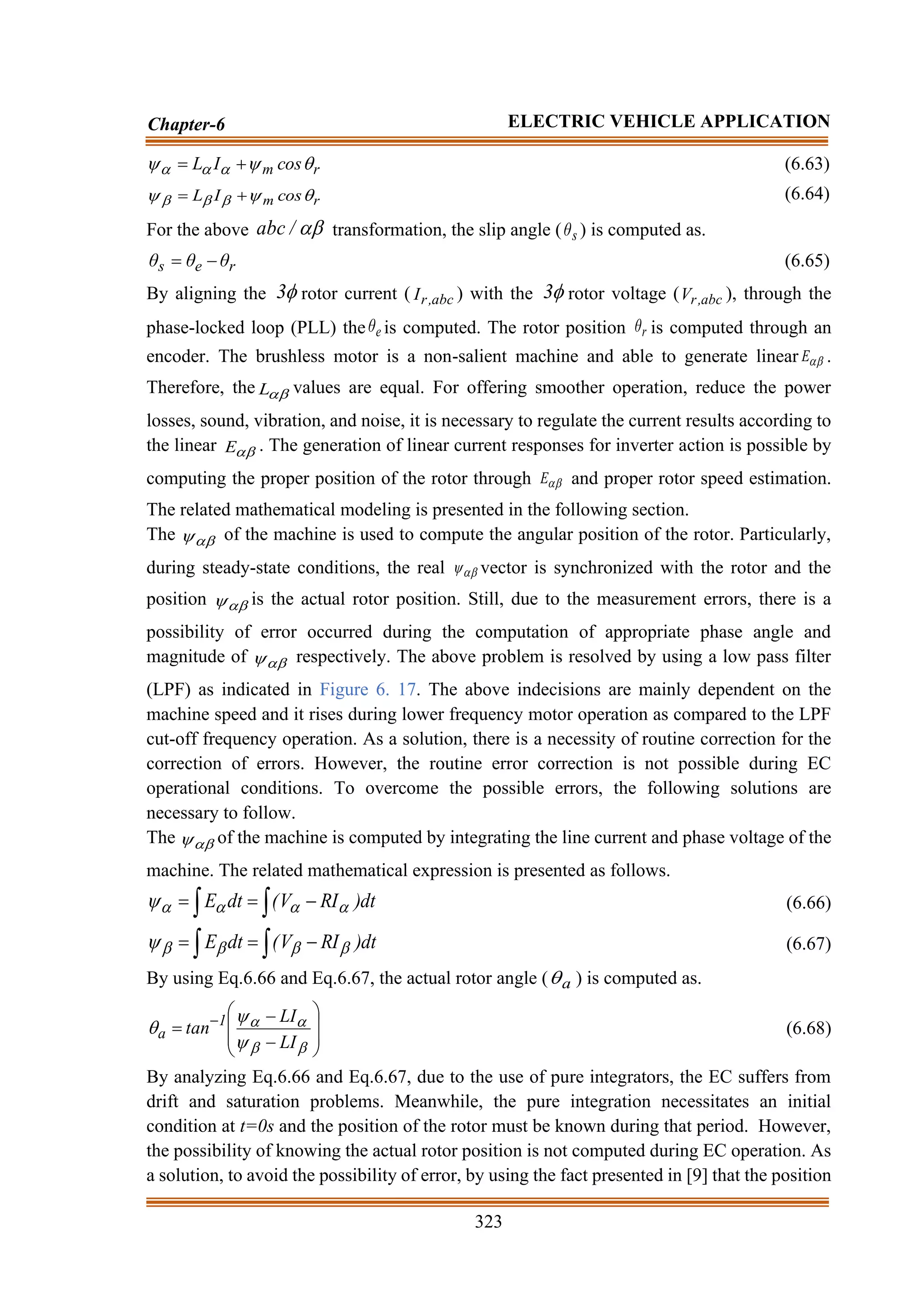 323
Chapter-6 ELECTRIC VEHICLE APPLICATION
r
m cos
I
L 

 

 +
= (6.63)
r
m cos
I
L 

 

 +
= (6.64)
For the above 
/
abc transformation, the slip angle ( s
θ ) is computed as.
r
e
s θ
θ
θ −
= (6.65)
By aligning the 
3 rotor current ( abc
,
r
I ) with the 
3 rotor voltage ( abc
,
r
V ), through the
phase-locked loop (PLL) the e
θ is computed. The rotor position r
θ is computed through an
encoder. The brushless motor is a non-salient machine and able to generate linear 
E .
Therefore, the 
L values are equal. For offering smoother operation, reduce the power
losses, sound, vibration, and noise, it is necessary to regulate the current results according to
the linear 
E . The generation of linear current responses for inverter action is possible by
computing the proper position of the rotor through 
E and proper rotor speed estimation.
The related mathematical modeling is presented in the following section.
The 
 of the machine is used to compute the angular position of the rotor. Particularly,
during steady-state conditions, the real 
 vector is synchronized with the rotor and the
position 
 is the actual rotor position. Still, due to the measurement errors, there is a
possibility of error occurred during the computation of appropriate phase angle and
magnitude of 
 respectively. The above problem is resolved by using a low pass filter
(LPF) as indicated in Figure 6. 17. The above indecisions are mainly dependent on the
machine speed and it rises during lower frequency motor operation as compared to the LPF
cut-off frequency operation. As a solution, there is a necessity of routine correction for the
correction of errors. However, the routine error correction is not possible during EC
operational conditions. To overcome the possible errors, the following solutions are
necessary to follow.
The 
 of the machine is computed by integrating the line current and phase voltage of the
machine. The related mathematical expression is presented as follows.

 −
=
= dt
)
RI
V
(
dt
E 



 (6.66)

 −
=
= dt
)
RI
V
(
dt
E 



 (6.67)
By using Eq.6.66 and Eq.6.67, the actual rotor angle ( a
 ) is computed as.








−
−
= −







LI
LI
tan 1
a (6.68)
By analyzing Eq.6.66 and Eq.6.67, due to the use of pure integrators, the EC suffers from
drift and saturation problems. Meanwhile, the pure integration necessitates an initial
condition at t=0s and the position of the rotor must be known during that period. However,
the possibility of knowing the actual rotor position is not computed during EC operation. As
a solution, to avoid the possibility of error, by using the fact presented in [9] that the position
 