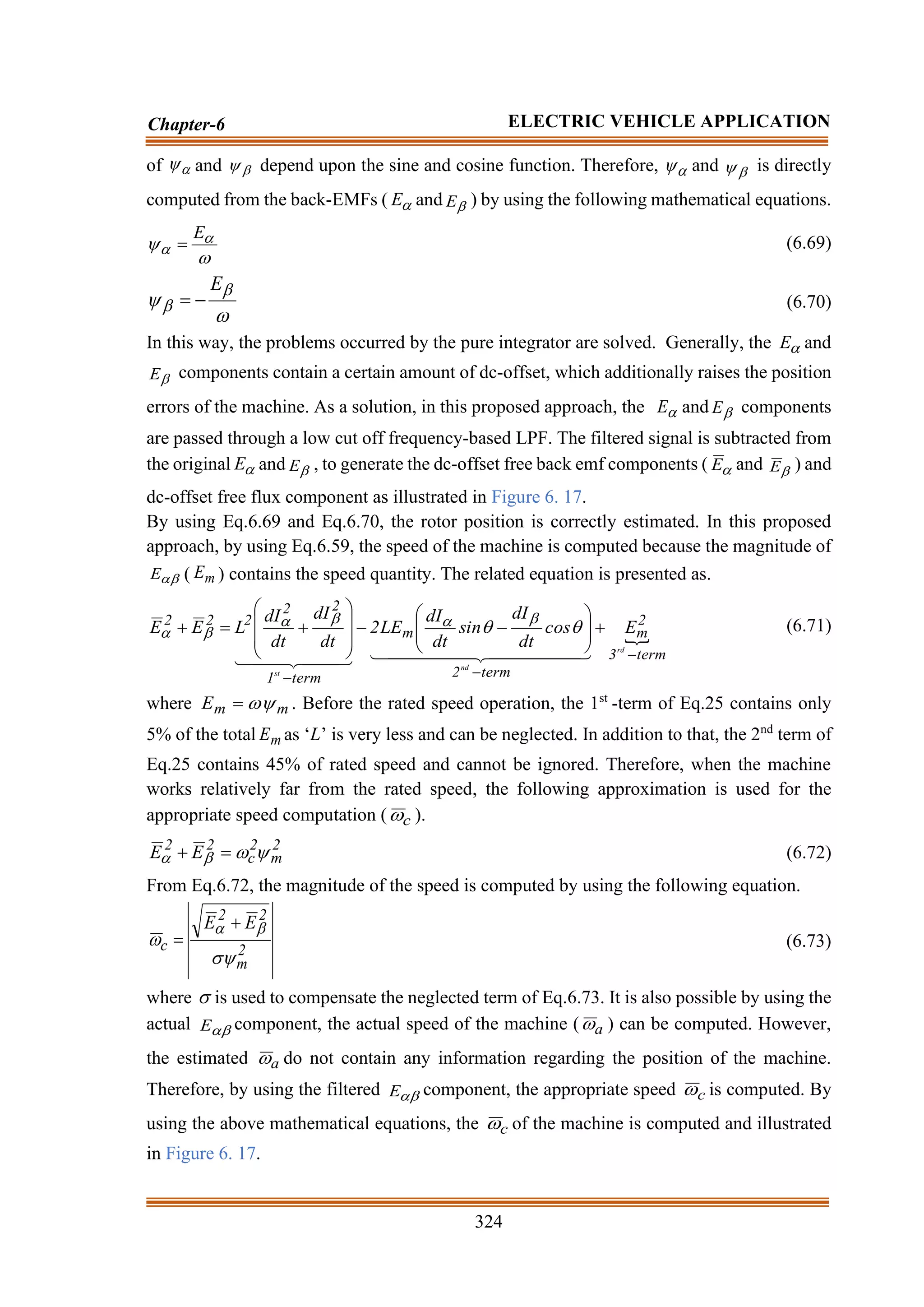 324
Chapter-6 ELECTRIC VEHICLE APPLICATION
of 
 and 
 depend upon the sine and cosine function. Therefore, 
 and 
 is directly
computed from the back-EMFs ( 
E and 
E ) by using the following mathematical equations.

 

E
= (6.69)




E
−
= (6.70)
In this way, the problems occurred by the pure integrator are solved. Generally, the 
E and

E components contain a certain amount of dc-offset, which additionally raises the position
errors of the machine. As a solution, in this proposed approach, the 
E and 
E components
are passed through a low cut off frequency-based LPF. The filtered signal is subtracted from
the original 
E and 
E , to generate the dc-offset free back emf components ( 
E and 
E ) and
dc-offset free flux component as illustrated in Figure 6. 17.
By using Eq.6.69 and Eq.6.70, the rotor position is correctly estimated. In this proposed
approach, by using Eq.6.59, the speed of the machine is computed because the magnitude of

E ( m
E ) contains the speed quantity. The related equation is presented as.

term
3
2
m
term
2
m
term
1
2
2
2
2
2
rd
nd
st
E
cos
dt
dI
sin
dt
dI
LE
2
dt
dI
dt
dI
L
E
E
−
−
−
+








−
−








+
=
+




 




 


 

 








 (6.71)
where m
m
E 
= . Before the rated speed operation, the 1st
-term of Eq.25 contains only
5% of the total m
E as ‘L’ is very less and can be neglected. In addition to that, the 2nd
term of
Eq.25 contains 45% of rated speed and cannot be ignored. Therefore, when the machine
works relatively far from the rated speed, the following approximation is used for the
appropriate speed computation ( c
 ).
2
m
2
c
2
2
E
E 


 =
+ (6.72)
From Eq.6.72, the magnitude of the speed is computed by using the following equation.
2
m
2
2
c
E
E



 +
= (6.73)
where  is used to compensate the neglected term of Eq.6.73. It is also possible by using the
actual 
E component, the actual speed of the machine ( a
 ) can be computed. However,
the estimated a
 do not contain any information regarding the position of the machine.
Therefore, by using the filtered 
E component, the appropriate speed c
 is computed. By
using the above mathematical equations, the c
 of the machine is computed and illustrated
in Figure 6. 17.
 