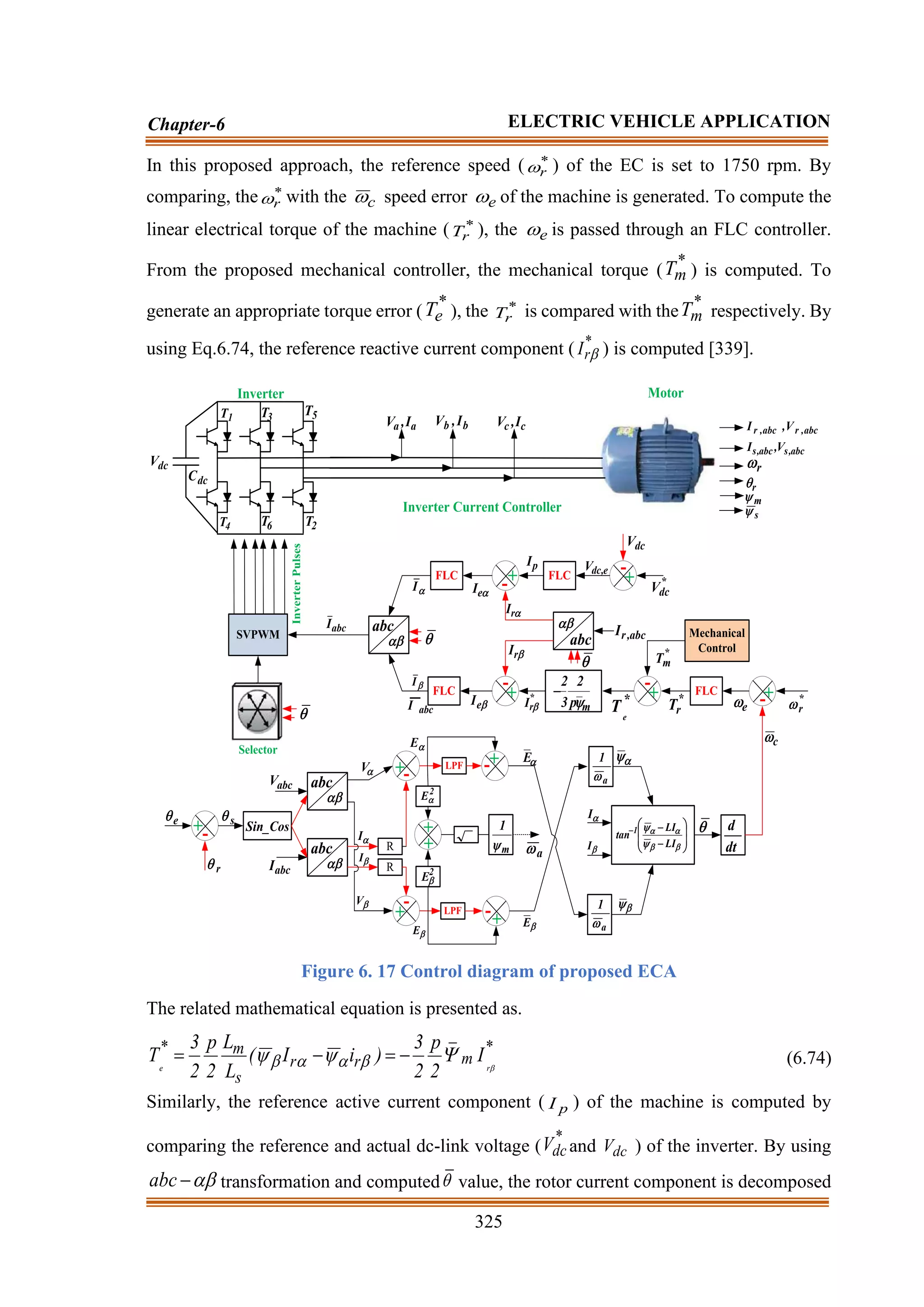 325
Chapter-6 ELECTRIC VEHICLE APPLICATION
In this proposed approach, the reference speed ( *
r
 ) of the EC is set to 1750 rpm. By
comparing, the *
r
 with the c
 speed error e
 of the machine is generated. To compute the
linear electrical torque of the machine ( *
r
T ), the e
 is passed through an FLC controller.
From the proposed mechanical controller, the mechanical torque (
*
m
T ) is computed. To
generate an appropriate torque error (
*
e
T ), the *
r
T is compared with the
*
m
T respectively. By
using Eq.6.74, the reference reactive current component ( *
r
I  ) is computed [339].
dc
C
1
T 3
T
a
a I
,
V
2
T
6
T
4
T
Inverter Motor
b
b I
,
V c
c I
,
V
dc
V
5
T
e

r

+-
s

abc

Cos
_
Sin
abc

abc
V
abc
I

V

V

I

I
R
R
+-
+
-
LPF
LPF
+
+
+
-
+
-
m
1

a
1

a


E

E a
1













−
−
−






LI
LI
tan 1

I

I dt
d

c

+
- *
r

e

FLC
*
r
T
m
p
2
3
2

−
*
r
I 
+
-
abc


abc
,
r
I

r
I

e
I
+
-
dc
V
*
dc
V
+
-
p
I

r
I

e
I
Mechanical
Control
+
-
FLC e
,
dc
V
FLC
FLC

I

I
abc
 
SVPWM

Inverter
Pulses
Selector
abc
I
abc
I
abc
,
r
abc
,
r V
,
I
abc
,
s
abc
,
s V
,
I
r

r

m

s

Inverter Current Controller
2
E
2
E

E

E
*
m
T
*
e
T
Figure 6. 17 Control diagram of proposed ECA
The related mathematical equation is presented as.
*
m
_
r
r
s
m
*
r
e
I
2
p
2
3
)
i
I
(
L
L
2
p
2
3
T 


 


 −
=
−
= (6.74)
Similarly, the reference active current component ( p
I ) of the machine is computed by
comparing the reference and actual dc-link voltage (
*
dc
V and dc
V ) of the inverter. By using

−
abc transformation and computed value, the rotor current component is decomposed
 