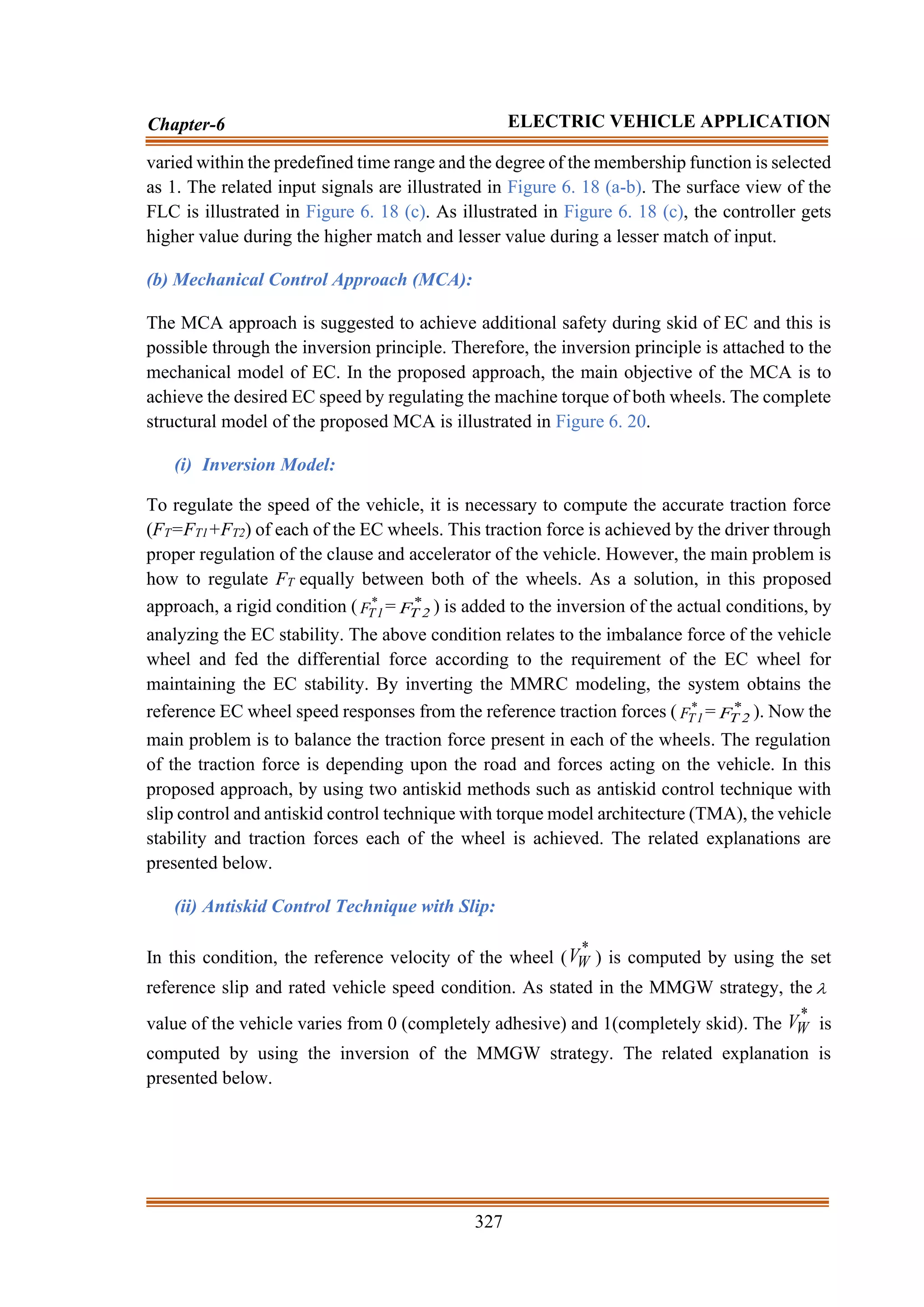 327
Chapter-6 ELECTRIC VEHICLE APPLICATION
varied within the predefined time range and the degree of the membership function is selected
as 1. The related input signals are illustrated in Figure 6. 18 (a-b). The surface view of the
FLC is illustrated in Figure 6. 18 (c). As illustrated in Figure 6. 18 (c), the controller gets
higher value during the higher match and lesser value during a lesser match of input.
(b) Mechanical Control Approach (MCA):
The MCA approach is suggested to achieve additional safety during skid of EC and this is
possible through the inversion principle. Therefore, the inversion principle is attached to the
mechanical model of EC. In the proposed approach, the main objective of the MCA is to
achieve the desired EC speed by regulating the machine torque of both wheels. The complete
structural model of the proposed MCA is illustrated in Figure 6. 20.
(i) Inversion Model:
To regulate the speed of the vehicle, it is necessary to compute the accurate traction force
(FT=FT1+FT2) of each of the EC wheels. This traction force is achieved by the driver through
proper regulation of the clause and accelerator of the vehicle. However, the main problem is
how to regulate FT equally between both of the wheels. As a solution, in this proposed
approach, a rigid condition ( *
1
T
F = *
2
T
F ) is added to the inversion of the actual conditions, by
analyzing the EC stability. The above condition relates to the imbalance force of the vehicle
wheel and fed the differential force according to the requirement of the EC wheel for
maintaining the EC stability. By inverting the MMRC modeling, the system obtains the
reference EC wheel speed responses from the reference traction forces ( *
1
T
F = *
2
T
F ). Now the
main problem is to balance the traction force present in each of the wheels. The regulation
of the traction force is depending upon the road and forces acting on the vehicle. In this
proposed approach, by using two antiskid methods such as antiskid control technique with
slip control and antiskid control technique with torque model architecture (TMA), the vehicle
stability and traction forces each of the wheel is achieved. The related explanations are
presented below.
(ii) Antiskid Control Technique with Slip:
In this condition, the reference velocity of the wheel (
*
W
V ) is computed by using the set
reference slip and rated vehicle speed condition. As stated in the MMGW strategy, the 
value of the vehicle varies from 0 (completely adhesive) and 1(completely skid). The
*
W
V is
computed by using the inversion of the MMGW strategy. The related explanation is
presented below.
 