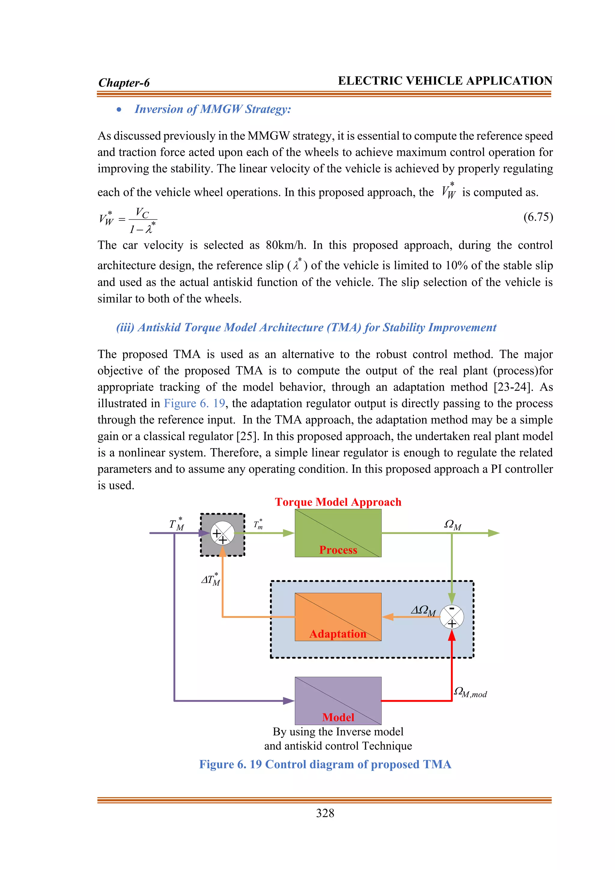 328
Chapter-6 ELECTRIC VEHICLE APPLICATION
• Inversion of MMGW Strategy:
As discussed previously in the MMGW strategy, it is essential to compute the reference speed
and traction force acted upon each of the wheels to achieve maximum control operation for
improving the stability. The linear velocity of the vehicle is achieved by properly regulating
each of the vehicle wheel operations. In this proposed approach, the
*
W
V is computed as.
*
C
*
W
1
V
V

−
= (6.75)
The car velocity is selected as 80km/h. In this proposed approach, during the control
architecture design, the reference slip ( *
 ) of the vehicle is limited to 10% of the stable slip
and used as the actual antiskid function of the vehicle. The slip selection of the vehicle is
similar to both of the wheels.
(iii) Antiskid Torque Model Architecture (TMA) for Stability Improvement
The proposed TMA is used as an alternative to the robust control method. The major
objective of the proposed TMA is to compute the output of the real plant (process)for
appropriate tracking of the model behavior, through an adaptation method [23-24]. As
illustrated in Figure 6. 19, the adaptation regulator output is directly passing to the process
through the reference input. In the TMA approach, the adaptation method may be a simple
gain or a classical regulator [25]. In this proposed approach, the undertaken real plant model
is a nonlinear system. Therefore, a simple linear regulator is enough to regulate the related
parameters and to assume any operating condition. In this proposed approach a PI controller
is used.
Model
By using the Inverse model
and antiskid control Technique
Adaptation
Process
++
+
-
*
M
T
*
M
T

mod
,
M

M

M

Torque Model Approach
*
m
T
Figure 6. 19 Control diagram of proposed TMA
 