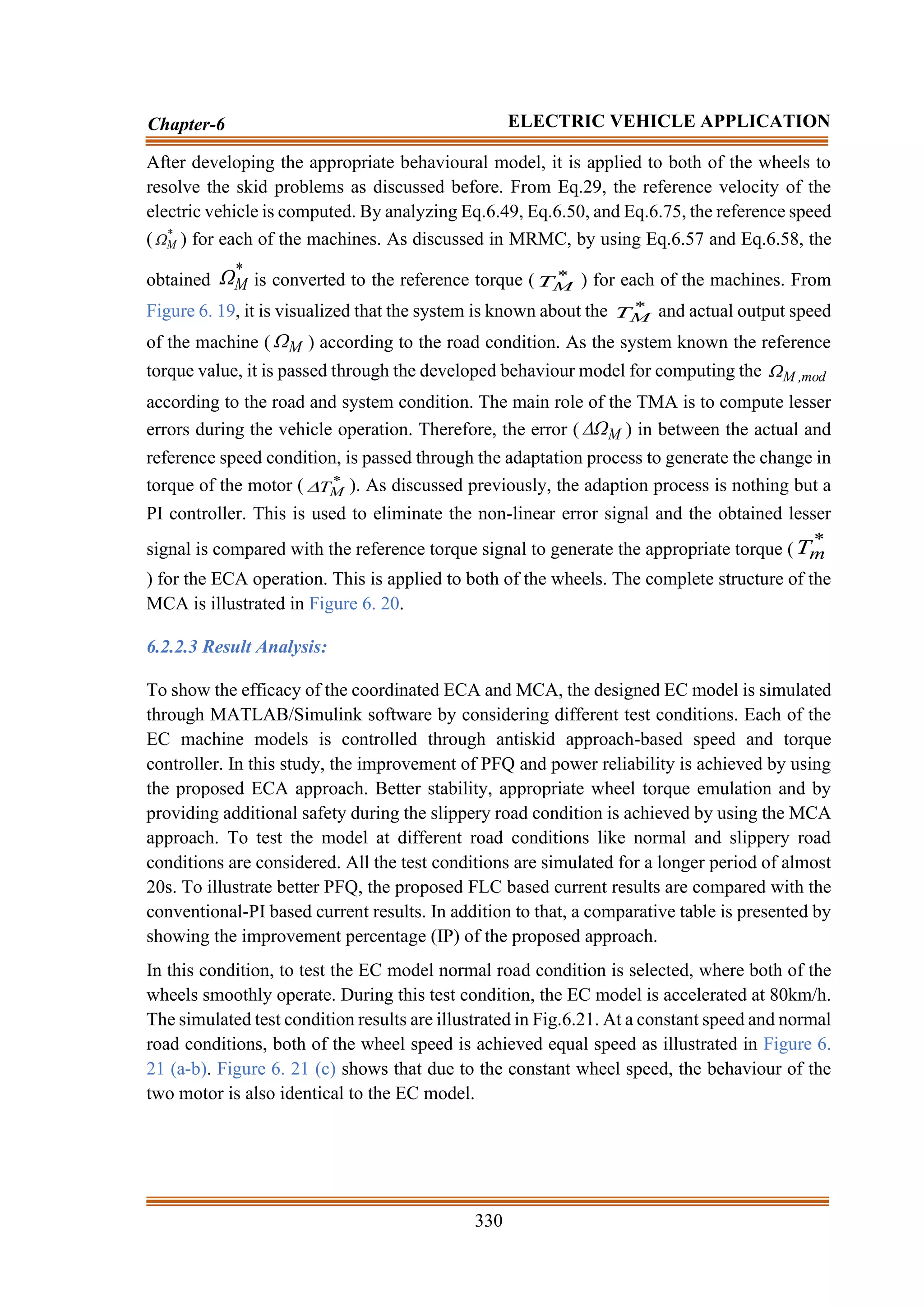 330
Chapter-6 ELECTRIC VEHICLE APPLICATION
After developing the appropriate behavioural model, it is applied to both of the wheels to
resolve the skid problems as discussed before. From Eq.29, the reference velocity of the
electric vehicle is computed. By analyzing Eq.6.49, Eq.6.50, and Eq.6.75, the reference speed
( *
M
 ) for each of the machines. As discussed in MRMC, by using Eq.6.57 and Eq.6.58, the
obtained
*
M
 is converted to the reference torque ( *
M
T ) for each of the machines. From
Figure 6. 19, it is visualized that the system is known about the *
M
T and actual output speed
of the machine ( M
 ) according to the road condition. As the system known the reference
torque value, it is passed through the developed behaviour model for computing the mod
,
M

according to the road and system condition. The main role of the TMA is to compute lesser
errors during the vehicle operation. Therefore, the error ( M
 ) in between the actual and
reference speed condition, is passed through the adaptation process to generate the change in
torque of the motor ( *
M
T
 ). As discussed previously, the adaption process is nothing but a
PI controller. This is used to eliminate the non-linear error signal and the obtained lesser
signal is compared with the reference torque signal to generate the appropriate torque (
*
m
T
) for the ECA operation. This is applied to both of the wheels. The complete structure of the
MCA is illustrated in Figure 6. 20.
6.2.2.3 Result Analysis:
To show the efficacy of the coordinated ECA and MCA, the designed EC model is simulated
through MATLAB/Simulink software by considering different test conditions. Each of the
EC machine models is controlled through antiskid approach-based speed and torque
controller. In this study, the improvement of PFQ and power reliability is achieved by using
the proposed ECA approach. Better stability, appropriate wheel torque emulation and by
providing additional safety during the slippery road condition is achieved by using the MCA
approach. To test the model at different road conditions like normal and slippery road
conditions are considered. All the test conditions are simulated for a longer period of almost
20s. To illustrate better PFQ, the proposed FLC based current results are compared with the
conventional-PI based current results. In addition to that, a comparative table is presented by
showing the improvement percentage (IP) of the proposed approach.
In this condition, to test the EC model normal road condition is selected, where both of the
wheels smoothly operate. During this test condition, the EC model is accelerated at 80km/h.
The simulated test condition results are illustrated in Fig.6.21. At a constant speed and normal
road conditions, both of the wheel speed is achieved equal speed as illustrated in Figure 6.
21 (a-b). Figure 6. 21 (c) shows that due to the constant wheel speed, the behaviour of the
two motor is also identical to the EC model.
 