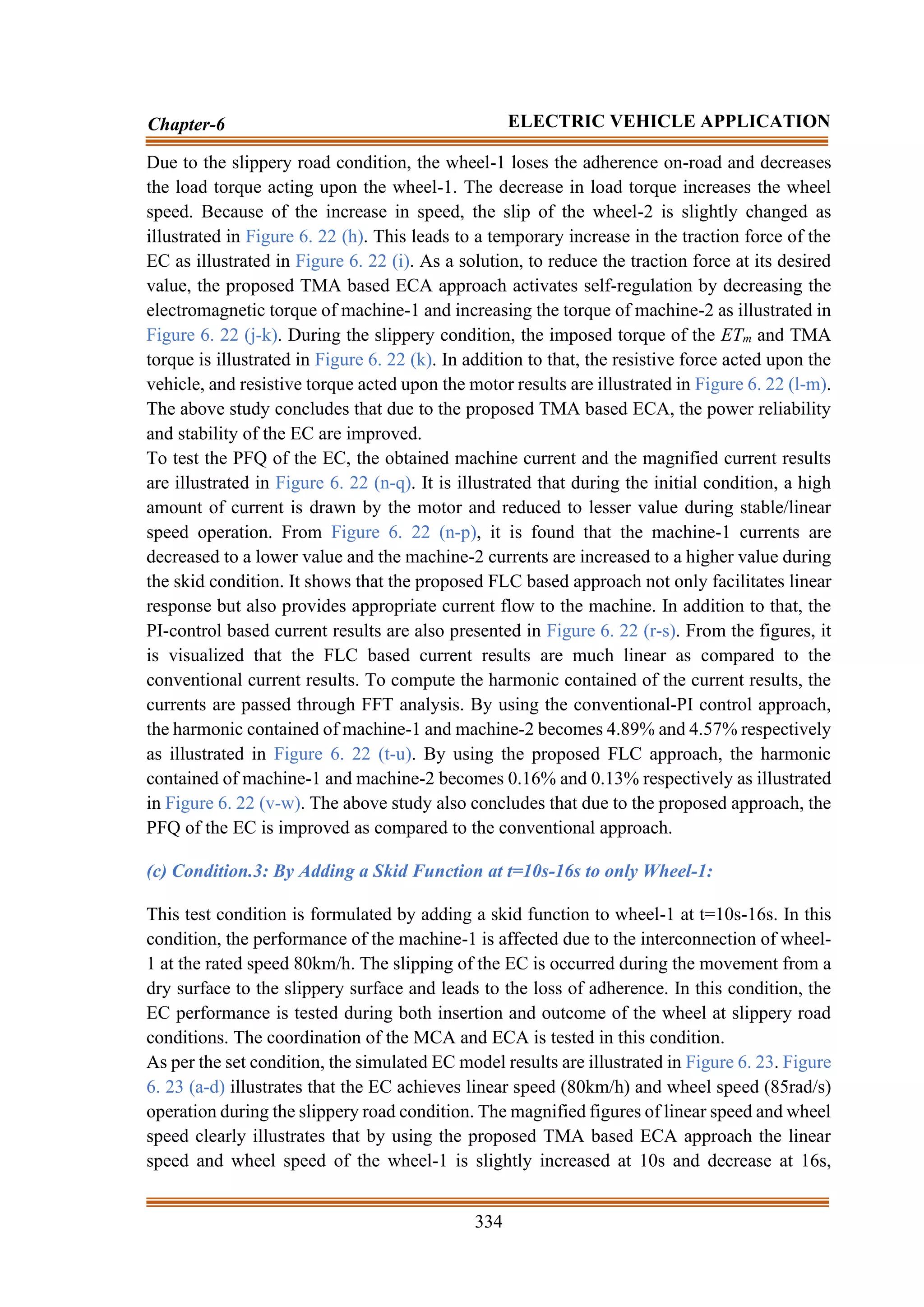 334
Chapter-6 ELECTRIC VEHICLE APPLICATION
Due to the slippery road condition, the wheel-1 loses the adherence on-road and decreases
the load torque acting upon the wheel-1. The decrease in load torque increases the wheel
speed. Because of the increase in speed, the slip of the wheel-2 is slightly changed as
illustrated in Figure 6. 22 (h). This leads to a temporary increase in the traction force of the
EC as illustrated in Figure 6. 22 (i). As a solution, to reduce the traction force at its desired
value, the proposed TMA based ECA approach activates self-regulation by decreasing the
electromagnetic torque of machine-1 and increasing the torque of machine-2 as illustrated in
Figure 6. 22 (j-k). During the slippery condition, the imposed torque of the ETm and TMA
torque is illustrated in Figure 6. 22 (k). In addition to that, the resistive force acted upon the
vehicle, and resistive torque acted upon the motor results are illustrated in Figure 6. 22 (l-m).
The above study concludes that due to the proposed TMA based ECA, the power reliability
and stability of the EC are improved.
To test the PFQ of the EC, the obtained machine current and the magnified current results
are illustrated in Figure 6. 22 (n-q). It is illustrated that during the initial condition, a high
amount of current is drawn by the motor and reduced to lesser value during stable/linear
speed operation. From Figure 6. 22 (n-p), it is found that the machine-1 currents are
decreased to a lower value and the machine-2 currents are increased to a higher value during
the skid condition. It shows that the proposed FLC based approach not only facilitates linear
response but also provides appropriate current flow to the machine. In addition to that, the
PI-control based current results are also presented in Figure 6. 22 (r-s). From the figures, it
is visualized that the FLC based current results are much linear as compared to the
conventional current results. To compute the harmonic contained of the current results, the
currents are passed through FFT analysis. By using the conventional-PI control approach,
the harmonic contained of machine-1 and machine-2 becomes 4.89% and 4.57% respectively
as illustrated in Figure 6. 22 (t-u). By using the proposed FLC approach, the harmonic
contained of machine-1 and machine-2 becomes 0.16% and 0.13% respectively as illustrated
in Figure 6. 22 (v-w). The above study also concludes that due to the proposed approach, the
PFQ of the EC is improved as compared to the conventional approach.
(c) Condition.3: By Adding a Skid Function at t=10s-16s to only Wheel-1:
This test condition is formulated by adding a skid function to wheel-1 at t=10s-16s. In this
condition, the performance of the machine-1 is affected due to the interconnection of wheel-
1 at the rated speed 80km/h. The slipping of the EC is occurred during the movement from a
dry surface to the slippery surface and leads to the loss of adherence. In this condition, the
EC performance is tested during both insertion and outcome of the wheel at slippery road
conditions. The coordination of the MCA and ECA is tested in this condition.
As per the set condition, the simulated EC model results are illustrated in Figure 6. 23. Figure
6. 23 (a-d) illustrates that the EC achieves linear speed (80km/h) and wheel speed (85rad/s)
operation during the slippery road condition. The magnified figures of linear speed and wheel
speed clearly illustrates that by using the proposed TMA based ECA approach the linear
speed and wheel speed of the wheel-1 is slightly increased at 10s and decrease at 16s,
 